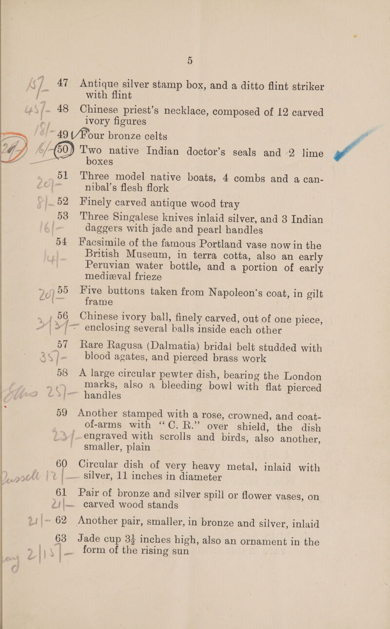  48 Antique silver stamp box, and a ditto flint striker with flint Chinese priest’s necklace, composed of 12 carved ivory figures woe 52 53 54 60 61 63 ’ Two native Indian doctor’s seals ae 2, lime boxes Three model native boats, 4 combs and a can- nibal’s flesh flork Finely carved antique wood tray Three Singalese knives inlaid silver, and 3 Indian daggers with jade and pearl handles Facsimile of the famous Portland vase now in the British Museum, in terra cotta, also an early Peruvian water bottle, and a portion of early medieval frieze Five buttons taken from Napoleon's coat, in gilt frame Chinese ivory ball, finely carved, out of one piece, Rare Ragusa (Dalmatia) bridal belt studded with blood agates, and pierced brass work A large circular pewter dish, bearing the London marks, also a bleeding bowl with flat pierced handles Another stamped with a rose, crowned, and coat- of-arms with ‘‘C. R.” over shield, the dish engraved with scrolls and birds, also another, smaller, plain Circular dish of very heavy metal, inlaid with silver, 11 inches in diameter Pair of bronze and silver spill or flower vases, on carved wood stands Another pair, smaller, in bronze and silver, inlaid Jade cup 34 inches high, also an ornament in the form of the rising sun
