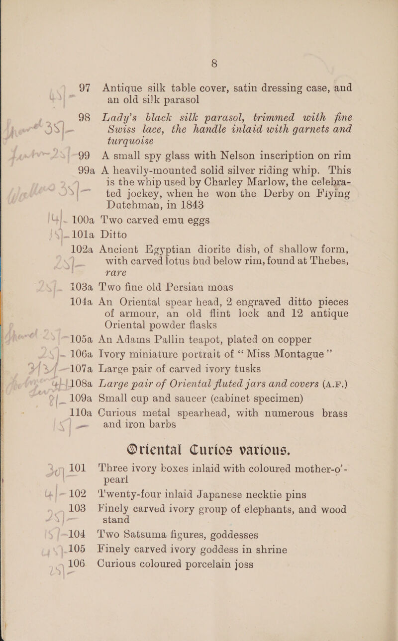 97 98 99 99a 100a 103a 104a, 105a 106a 107a 110a 103 105 8 Antique silk table cover, satin dressing case, and an old silk parasol Lady’s black silk parasol, trimmed with fine Swiss lace, the handle inlaid with garnets and turquoise A small spy glass with Nelson inscription on rim A heavily-mounted solid silver riding whip. This is the whip used by Charley Marlow, the celebra- ted jockey, when he won the Derby on Fiying Datchman, in 1843 T'wo carved emu eggs Ditto Aucient Egyptian diorite dish, of shallow form, with carved lotus bud below rim, found at Thebes, rare Two fine old Persian moas An Oriental spear head, 2 engraved ditto pieces of armour, an old flint lock and 12 antique Oriental powder flasks An Adams Pallin teapot, plated on copper Ivory miniature portrait of “‘ Miss Montague ” Large pair of carved ivory tusks Large pair of Oriental fluted gars and covers (A.F.) Small cup and saucer (cabinet specimen) Curious metal spearhead, with numerous brass and iron barbs Oriental Curios various. Three ivory boxes inlaid with coloured mother-o’- pearl lwenty-four inlaid Japanese necktie pins Finely carved ivory group of elephants, and wood stand T'wo Satsuma figures, goddesses Finely carved ivory goddess in shrine Curious coloured porcelain joss