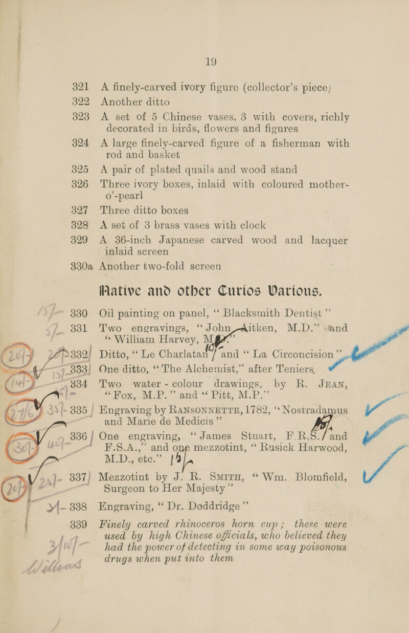  321 A finely-carved ivory figure (collector’s piece) 322 Another ditto 323 <A set of 5 Chinese vases, 3 with covers, richly 324 <A large finely-carved figure of a fisherman with 325 <A pair of plated quails and wood stand 3826 Three ivory boxes, inlaid with coloured mother- o’-pearl 327 Three ditto boxes 828 <A set of 3 brass vases with clock 329 A 36-inch Japanese carved wood and lacquer inlaid screen 830a Another two-fold screen Native and other Curios Various. 330 Oil painting on panel, ‘‘ Blacksmith Dentist ”’ _ 881 Two engravings, ‘‘ John/--Aitken, M.D.” and | © William Harvey, uM a ui 332/ Ditto, ‘“‘ Lie Charlatan 7 and ‘‘ ia Circoncision ’ 334 Two water - colour drawings, by R. J3an, wus ‘Shex white. and * Pitt. Mop.” |. 335 | Engraving by RANSONNETTE, 1782, ** Nostradamus al and Marie de Medicis ”’ 9.836 | One engraving, ‘‘James Stuart, F.R.S./ and -— E#E-.S.A.,’ and one mezzotint, ‘ Rusick Harwood, M.D., etc.” 14    Surgeon to Her Majesty ” 339 Finely carved rhinoceros horn cup; these were a, used by high Chinese officials, who belveved they yi had the power of detecting in some way porsonous drugs when put into them wv /