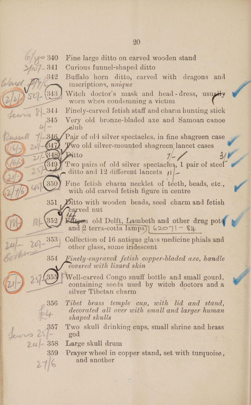 ~@ 340 Fine large ditto on carved wooden stand BY ST 341 Curious funnel-shaped ditto . 342 Buffalo horn ditto, carved with dragons and     MAL oT f Inscriptions, weque / )¥er9 (843) Witch doctor's mask and head-dress, usugéy B74 _———~ worn when condemning a victim 1 344 Fuinely-carved fetish staff and charm hunting stick | W iia Very old bronze-bladed axe and Samoan canoe Pair of old silver spectacles, in fine shagreen case 4 “gis pairs of old silver Deis 1 pair of steel” a ditto and 12 different lancets : 350) Fine fetish charm necklet of teeth, beads, etc., Y” with old carved fetish figure in centre  Mitto with wooden beads, seed charm and fetish | ved nut is } gen ld Delft, bambeth and other drug pot yf and 2  : ie terra- couta lamps)) C207}|- al ‘er 308 | Collection of 16 antique glass medicine pied and Hf 2 Ci other glass, some iridescent 354 Finely-engraved fetish copper-bladed axe, handle covered with lizard skin Well-carved Congo snuff bottle and small gourd, 4 containing seeds used by witch doctors and a silver Tibetan charm 356 Tibet brass temple cup, with ld and stand, | decorated all over with small and larger human shaped skulls 357 ‘Two skull drinking cups, small shrine and brass lew 64 god 9u/~ 358 Large skull ate 359 Prayer wheel in copper stand, set with turquoise, | and another 