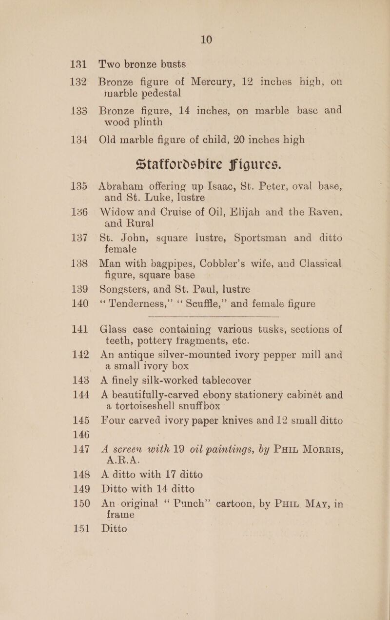 131 132 138 lod 137 138 139 140 141 142 143 144 145 146 147 148 149 150 151 10 Two bronze busts Bronze figure of Mercury, 12 inches high, on marble pedestal Bronze figure, 14 inches, on marble base and wood plinth Old marble figure of child, 20 inches high Staffordshire Figures. Abraham offering up Isaac, St. Peter, oval base, and St. Luke, lustre Widow and Cruise of Oil, Elijah and the Raven, and Rural St. John, square lustre, Sportsman and ditto female Man with bagpipes, Cobbler’s wife, and Classical figure, square base Songsters, and St. Paul, lustre “Tenderness,” ‘‘ Scuffle,” and female figure Glass case containing various tusks, sections of teeth, pottery fragments, etc. An antique silver-mounted ivory pepper mill and a, small ivory box A finely silk-worked tablecover A beautifully-carved ebony stationery cabinét and a tortoiseshel! snuffbox Four carved ivory paper knives and 12 small ditto A screen with 19 owl paintings, by Poin Morris, A.R.A A ditto with 17 ditto Ditto with 14 ditto An original “ Punch’ cartoon, by PHiL May, in frame Ditto
