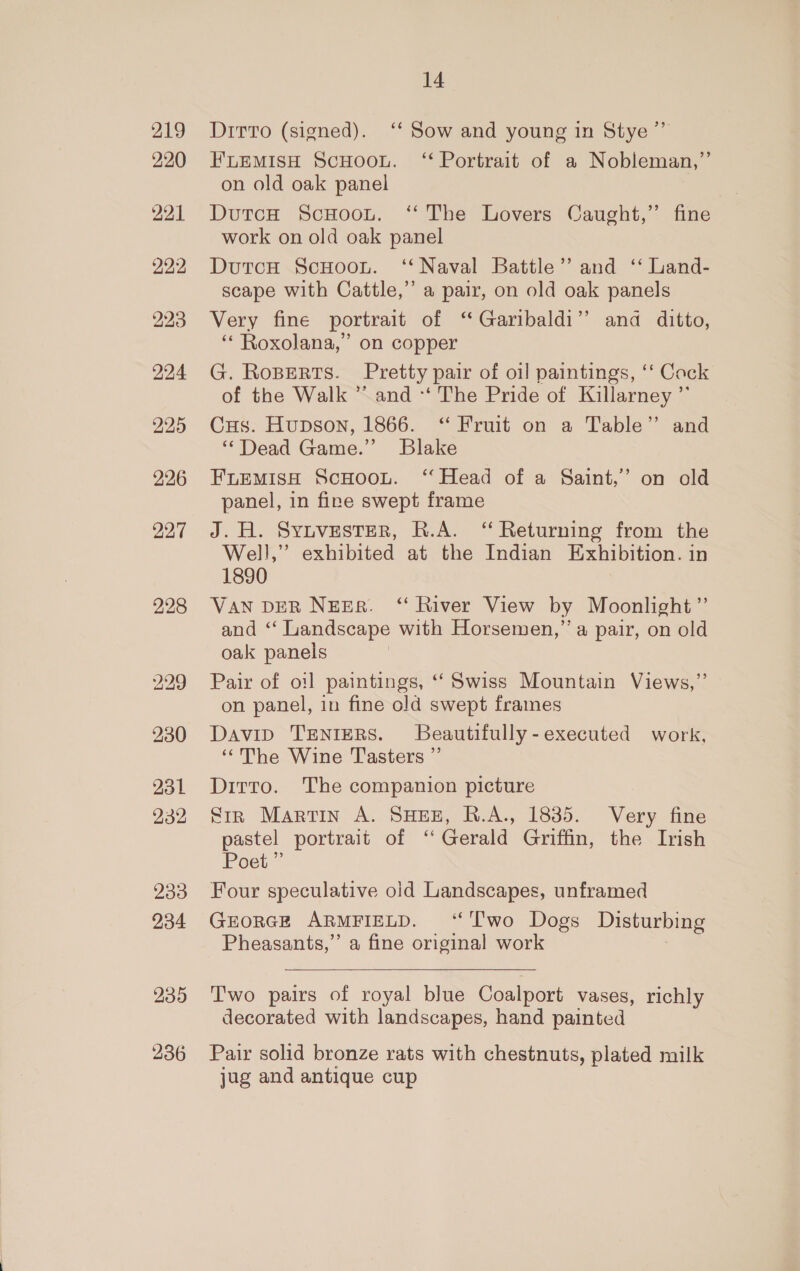 219 220 221 22:2 225 226 227 231 232 233 234 235 236 14 Ditto (signed). ‘‘ Sow and young in Stye” FLEMISH ScHoou. ‘ Portrait of a Nobleman,”’ on old oak panel DutcH ScHoou. ‘The Lovers Caught,” fine work on old oak panel DutcH ScHoou. ‘‘ Naval Battle’ and ‘‘ Land- scape with Cattle,” a pair, on old oak panels Very fine portrait of ‘“ Garibaldi” and ditto, ‘* Roxolana,” on copper G. Roperts. Pretty pair of oil paintings, ‘‘ Cock of the Walk ” and *‘ The Pride of Killarney ”’ Cus. Hupson, 1866. “ Fruit on a Table” and “Dead Game.” Blake FLEMIsH ScHoou. ‘Head of a Saint,” on old panel, in fine swept frame J. H. Synivesrer, R.A. “ Returning from the Well,” exhibited at the Indian Exhibition. in 1890 VAN DER NEBR. “ River View by Moonlight” and ‘“‘ Landscape with Horsemen,” a pair, on old oak panels Pair of oil paintings, ‘Swiss Mountain Views,”’ on panel, in fine old swept frames Davip TENIERS. Beautifully -executed work, ‘““The Wine T'asters ”’ Ditto. The companion picture Sir Martin A. SHEE, R.A., 1835. Very fine pastel portrait of “ Gerald Griffin, the Irish Poet” Four speculative old Landscapes, unframed GEORGE ARMFIELD. “Two Dogs Disturbing Pheasants,” a fine original work  Two pairs of royal blue Coalport vases, richly decorated with landscapes, hand painted Pair solid bronze rats with chestnuts, plated milk jug and antique cup