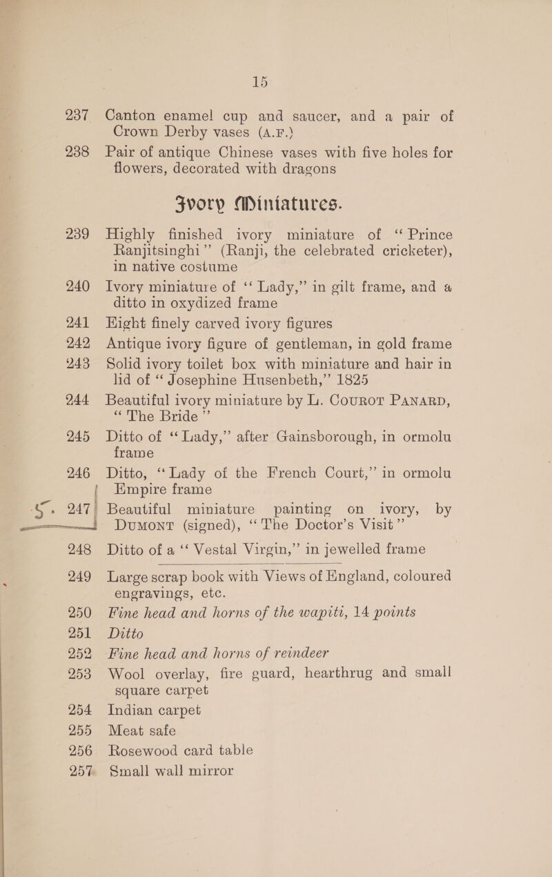 237 238 239 240 241 242 243 244. 245 246 a a G. 247) 248 249 250 251 252 253 254 255 256 257 15 Canton enamel cup and saucer, and a pair of Crown Derby vases (a.F.) Pair of antique Chinese vases with five holes for flowers, decorated with dragons Zvorp Miniatures. Highly finished ivory miniature of ‘ Prince Ranjitsinghi”’ (Ranji, the celebrated cricketer), in native costume Ivory miniature of ‘‘ Lady,” in gilt frame, and 4 ditto in oxydized frame Hight finely carved ivory figures Antique ivory figure of gentleman, in gold frame Solid ivory toilet box with miniature and hair in lid of ‘“‘ Josephine Husenbeth,” 1825 Beautiful ivory miniature by L. Cournot PANARD, “The Bride ” Ditto of “ Lady,” after Gainsborough, in ormolu frame Ditto, ‘Lady oi the French Court,” in ormolu Hmpire frame Beautiful miniature painting on ivory, by Dumont (signed), ‘The Doctor’s Visit” Ditto of a ‘‘ Vestal Virgin,” in jewelled frame  Large scrap book with Views of England, coloured engravings, etc. Fine head and horns of the wapite, 14 points Ditto Fine head and horns of reindeer Wool overlay, fire guard, hearthrug and small square carpet Indian carpet Meat safe Rosewood card table Small wall mirror