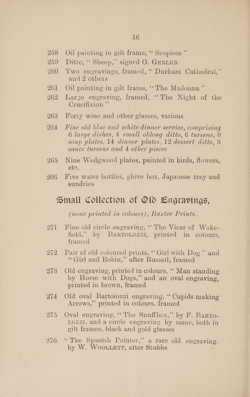 258 259 260 261 262 263 264 265 266 16 Oil painting in gilt frame, ‘‘ Seapiece ” Ditto, ‘‘ Sheep,” signed O. GEBLER T'wo engravings, framed, ‘‘ Durham Cathedral,’ and 2 others Oil painting in gilt frame, ‘‘ The Madonna ”’ Larze engraving, framed, ‘The Night of the Crucifixion ”’ Forty wine and other glasses, various Fine old blue and white dinner service, comprising 6 large dishes, 4 small oblong ditto, 6 twreens, 8 soup plates, 14 dinner plates, 12 dessert ditto, 3 sauce tureens and 4 other pieces Nine Wedgwood plates, painted in birds, flowers, etc. Five water bottles, glove box, Japanese tray and sundries 271 274 275 276 (some printed in colours), Baxter Prints. Fine old cirele engraving, ‘‘ The Vicar of Wake- field,” by BartTouozzi, printed in colours, framed 99 Pair of old coloured prints, ** Girl with Dog ” and ‘*Girl and Robin,” after Russell, framed Old engraving, printed in colours, ‘‘ Man standing by Horse with Dogs,” and an oval engraving, printed in brown, framed Old oval Bartoiozzi, engraving, ‘“‘ Cupids making Arrows,” printed in colours, framed Oval engraving, “‘The Snuffbox,” by F. Barro- LOZZI, and a circle engraving by same, both in silt frames, black and gold glasses : “The Spanish Pointer,” a rare old engraving, by W. WooLLeETT, after Stubbs