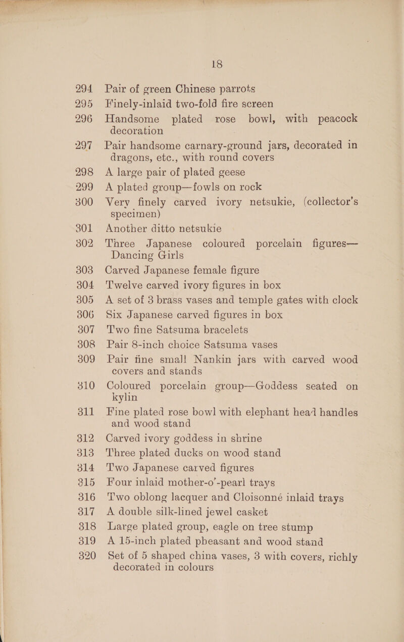 294 295 296 297 298 299 300 301 302 303 304 305 306 307 308 309 310 dll o12 o13 o14 315 316 O17 318 319 320 18 Pair of green Chinese parrots Finely-inlaid two-fold fire screen Handsome plated rose bowl, with peacock decoration Pair handsome carnary-ground jars, decorated in dragons, etc., with round covers A large pair of plated geese A plated gronp—fowls on rock Very finely carved ivory netsukie, (collector's specimen) Another ditto netsukie Three Japanese coloured porcelain figures— Dancing Girls Carved Japanese female figure Twelve carved ivory figures in box A set of 3 brass vases and temple gaties with clock Six Japanese carved figures in box Two fine Satsuma bracelets Pair 8-inch choice Satsuma vases Pair tine smaJ! Nankin jars with carved wood covers and stands Coloured porcelain group—Goddess seated on kylin Fine plated rose bowl with elephant head handles and wood stand Carved ivory goddess in shrine Three plated ducks on wood stand ‘'wo Japanese carved figures Four inlaid mother-o’-pearl trays Two oblong lacquer and Cloisonné inlaid trays A double silk-lined jewel casket Large plated group, eagle on tree stump A 15-inch plated pheasant and wood stand Set of 5 shaped china vases, 3 with covers, richly decorated in colours