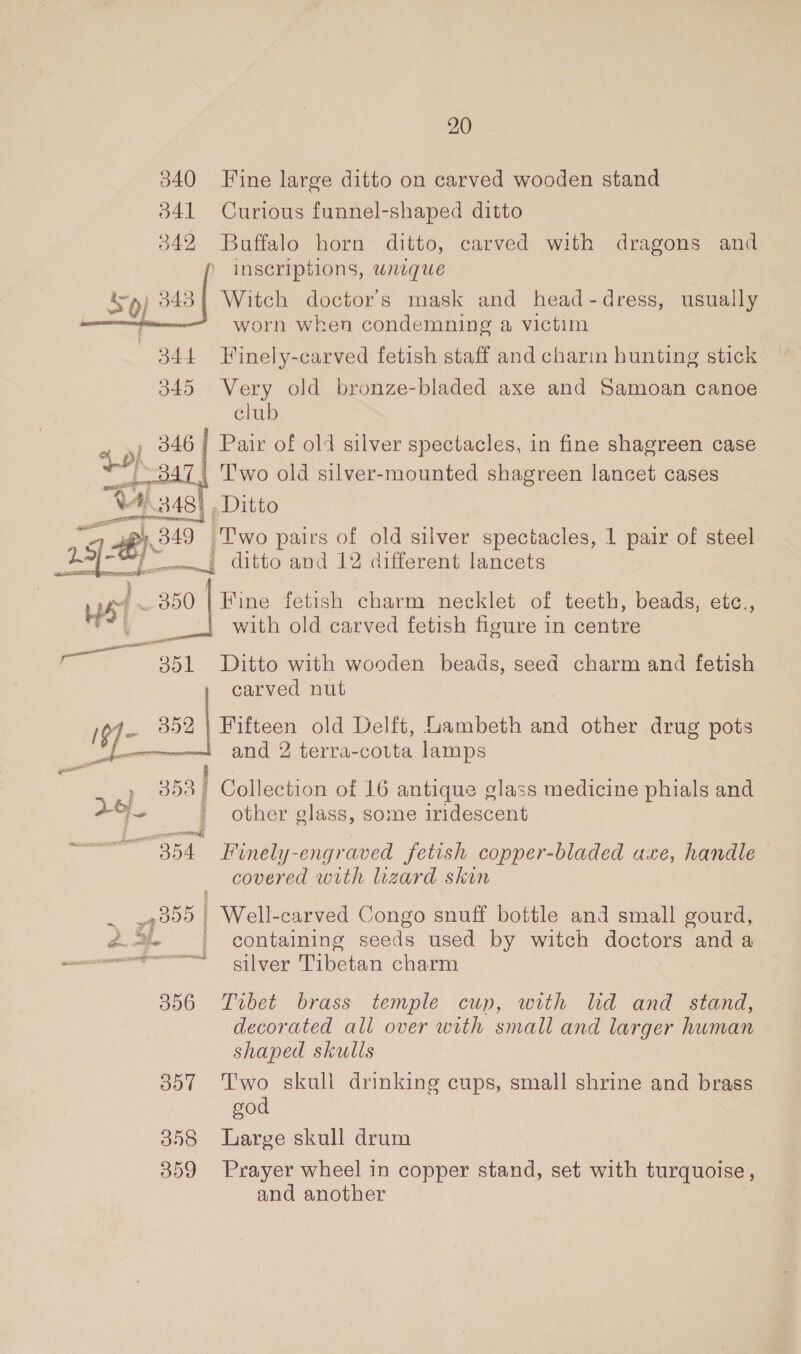 20 Fine large ditto on carved wooden stand Curious funnel-shaped ditto Buffalo horn ditto, carved with dragons and ) Inscriptions, uneqgwe Witch doctor's mask and head-dress, usually worn when condemning a victim Finely-carved fetish staff and charm hunting stick Very old bronze-bladed axe and Samoan canoe club )| Pair of old silver spectacles, in fine shagreen case | Two old silver-mounted shagreen lancet cases | Ditto Ap) 349 ‘Two pairs of old silver spectacles, 1 pair of steel 19 ae —., ditto and 12 different lancets 350 | Fine fetish charm necklet of teeth, beads, etc., with old carved fetish figure in centre  “351 Ditto with wooden beads, seed charm and fetish carved nut ae 352 a old Delft, Lambeth and other drug pots and 2 terra-cotta lamps 353] Collection of 16 antique glass medicine phials and 5. ' other glass, some iridescent woes ar 354 Finely-engraved fetish copper-bladed axe, handle covered with lizard skin | Well-carved Congo snuff bottle and small gourd, POSUERE ~ is ) hye em ie : containing seeds used by witch doctors and a —- silver Tibetan charm 3096 Tibet brass temple cup, with ld and stand, decorated all over with small and larger human shaped skulls 357 '‘T'wo skull drinking cups, small shrine and brass god 358 Large skull drum 359 Prayer wheel in copper stand, set with turquoise , and another