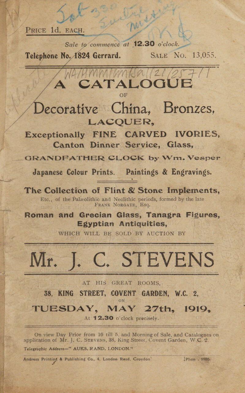 y rs dy er f2 a =a &gt; i ail - 4 ey E | $ Eo, ¥ &amp; a = a : ay Pee uaa py i “a MP q % a Ca ee y A Price 1d. EACH. TS ve fs A Sale to paaiaionce a 12.30 o'clock. _. ee ses No, 1824 Gerrard. SALE No. me yee Wh  / Decorative. China, Bronzes, LACQUER, Exceptionally FINE CARVED IVORIES, Canton Dinner Service, Glass, Japanese Colour Prints. Paintings &amp; Engravings. The Collection of Flint &amp; Stone Implements, Etc., of Uns Paleolithic and Neolithic periods, formed by the late FRANK NorGate, Esq. Egyptian Antiquities, WHICH WILE BE SOLD «BY AUCTION: BY - Me C. STEVENS AT HIS ease ROOMS, - 38, KING STREET, COVENT GARDEN, W.C. 2, TUESDAY, MAY 27th, 1919, At 12.30 o'clock precisely.          On view Day Prior from 10 till 5, and Morning of Sale, and Catalogues on application of Mr. J. C. StEvENs, 38, King Street, Covent Garden, W.C. 2. Telegraphic Address—* AUKS, RAND, LONDON.”  Andress sil &amp; Publishing Co., 4, London Read, Croydon! iPhon “1980. a
