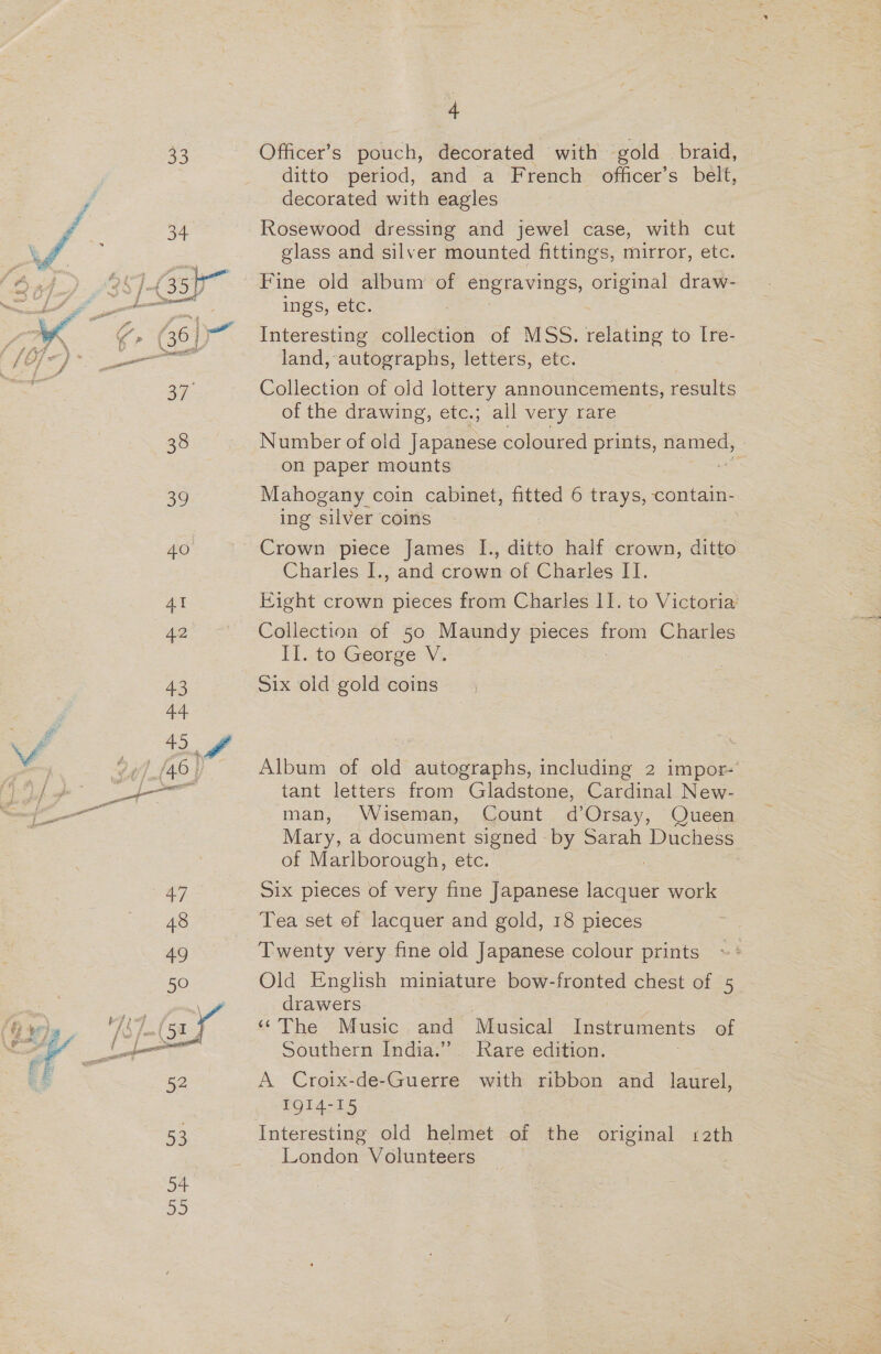 33 Officer’s pouch, decorated with gold braid, ditto period, and a French officer’s belt, decorated with eagles © 34 Rosewood dressing and jewel case, with cut J : glass and silver mounted fittings, mirror, etc. Ok7. (B50 Fine old album of engravings, original draw- LY sf ings, etc. “4 a 617. Interesting collection of MSS. relating to [re- ff Ege land, autographs, letters, etc. oh oF Collection of old lottery announcements, results of the drawing, etc.; all very. rare 38 Number of old Japanese coloured ag ames, on paper mounts . 39 Mahogany coin cabinet, fitted 6 trays, contain- ing silver coins 40 Crown piece James I., ditto half crown, ditto Charles I., and crown of Charles II. At Eight crown pieces from Charles I]. to Victoria’ 42 Collection of 50 Maundy pieces — Charles Il. to*George’ V:. 43 Six old gold coins 44 45 ff | | ; 94) {46} Album of old autographs, including 2 impor- BS enol eat tant letters from Gladstone, Cardinal New- man, Wiseman, Count d’Orsay, Queen Mary, a document signed by Sarah Duchess of Marlborough, etc.  Say Six pieces of very fine Japanese ieee work 48 Tea set of lacquer and gold, 18 pieces 4g Twenty very fine old Japanese colour prints 50 Old English miniature bow-fronted chest of 5 € SF \ drawers te, Wh fal 58 yr “The Music and Musical Instruments of - — Southern India.” Rare edition. a eo, A Croix-de-Guerre with ribbon and laurel, IQI4-15 ae Interesting old helmet of the original 12th London Volunteers 54 55