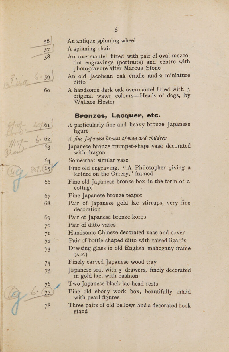 59. 60 74 73 a 4 78 5 A spinning chair An overmantel fitted with pair of oval mezzo- tint engravings (portraits) and centre with photogravure after Marcus Stone An old Jacobean oak cradle and 2 miniature ditto A handsome dark oak overmantel fitted with 3 original water colours—Heads of dogs, by Wallace Hester Bronzes, Lacquer, etc. A particularly fine and heavy bronze Japanese figure ss A fine Japanese bronze of man and children Japanese bronze trumpet-shape vase decorated with dragon Somewhat similar vase Fine old engraving, ‘‘ A Philosopher giving a lecture on the Orrery,” framed Fine old Japanese bronze box in the form of a cottage 3 Fine Japanese bronze teapot Pair of Japanese gold lac stirrups, very fae decoration Pair of Japanese bronze koros Pair of ditto vases Handsome Chinese decorated vase and cover Pair of bottle-shaped ditto with raised lizards Dressing glass in old English mahogany frame (A.F.) Finely carved Japanese wood tray Japanese seat with 3 drawers, finely decorated in gold lac, with cushion Two Japanese black lac head rests Fine old ebony work box, beautifully inlaid with pearl figures Three pairs of old bellows and a decorated book stand