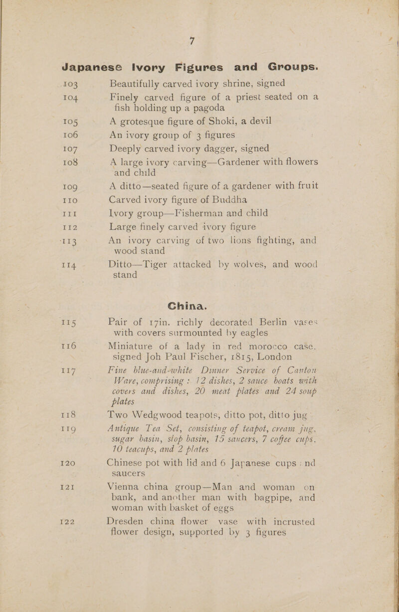 103 104 105 106 107 108 10g IIo III I12 E18 Lie I15 116 118 11g I20 LZ 122 Beautifully carved ivory shrine, signed Finely carved figure of a priest seated on a fish holding up a pagoda A grotesque figure of Shoki, a devil An ivory group of 3 figures Deeply carved ivory dagger, signed A large ivory carving—Gardener with flowers and child A ditto—seated figure of a gardener with fruit Carved ivory figure of Buddha Ivory group—Fisherman and child Large finely carved ivory figure An ivory carving of two lions fighting, and wood stand Ditto—Tiger attacked by wolves, and wood stand Ghina. Pair of r7in. richly decorated Berlin vases with covers surmounted by eagles Miniature of a lady in red morocco case, signed Joh Paul Fischer, 1815, London Fine blue-and-white Dinner Service of Canton Ware, comprising : 12 dishes, 2 sauce boats with covers and dishes, 20 meat ‘plates and a4 soup plates Two Wedgwood tea pois; ditto pot, ditto jug’ Antique Tea Set, consisting of teapot, cream jig, sugar basin, slop basin, 15 saucers, 7 coffee cups, 10 teacups, and 2 plates 7 Chinese pot with lid and 6 Japanese cups : nd saucers . Vienna china group—Man and woman on bank, and another man with bagpipe, and woman with basket of eggs Dresden china flower vase with incrusted flower design, supported by 3 figures