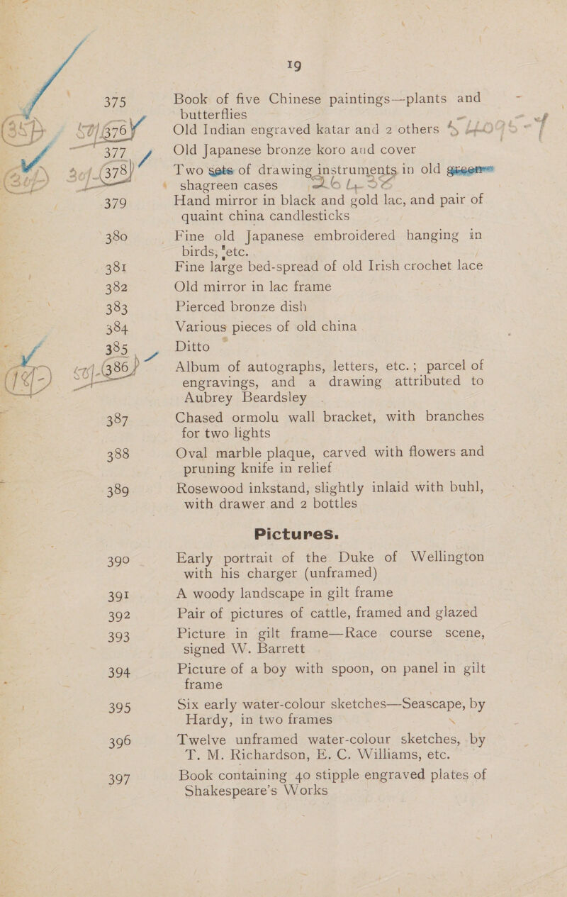 389 390 391 392 26: 394 395 396 oo7 » 19 Book of five Chinese paintings—plants and = butterflies Pipe vay Old Indian engraved katar and 2 others a Lio hoe Old Japanese bronze koro and cover Two gets of drawing apotrument in Old guegarees shagreen cases med tes Hand mirror in black and gold ie and pair of quaint china candlesticks - birds, ‘etc. Fine large bed-spread of old Irish crochet lace Old mirror in lac frame Pierced bronze dish Various pieces of old china Ditto © Album of autographs, letters, etc.; parcel of engravings, and a drawing attributed to Aubrey Beardsley Chased ormolu wall bracket, with branches for two lights Oval marble plaque, carved with flowers and pruning knife in relief Rosewood inkstand, slightly inlaid with buhl, with drawer and 2 bottles Pictures. Early portrait of the Duke of Wellington with his charger (unframed) A woody landscape in gilt frame Pair of pictures of cattle, framed and glazed Picture in gilt frame—Race course scene, signed W. Barrett Picture of a boy with spoon, on panel in gilt ange   Hardy, in two frames \ Twelve unframed water-colour sketches, by T. M. Richardson, E. C. Williams, etc. Book containing 40 stipple engraved plates of Shakespeare’s Works