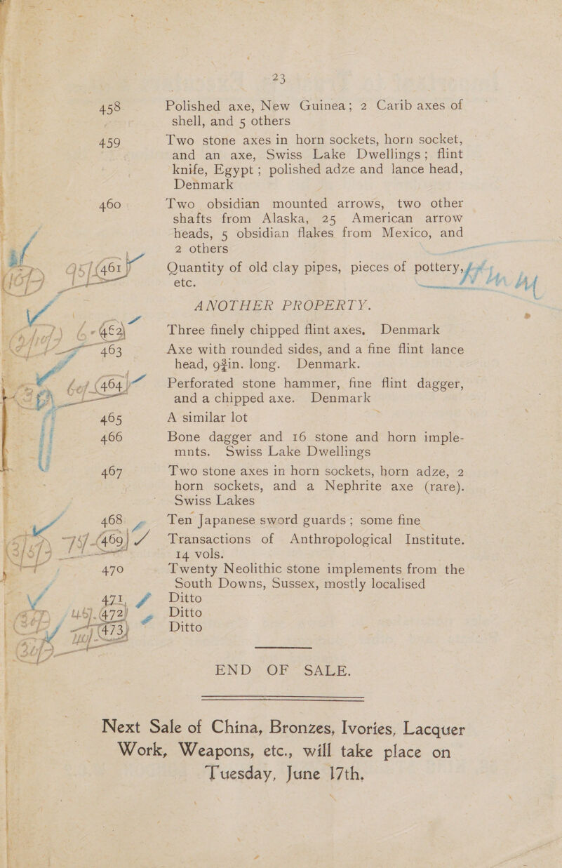 23 Polished axe, New Guinea; 2 Carib axes of ‘shell, and 5 others Two stone axes in horn sockets, horn socket, and an axe, Swiss Lake Dwellings; flint knife, Egypt ; polished adze and lance head, Denmark | Two obsidian mounted arrows, two other shafts from Alaska, 25 American arrow heads, 5 obsidian flakes from Mexico, and 2 others viene Quantity of old clay pipes, pieces of pottery,/ ey ete. eee A, Af ANOTHER PROPERTY. Three finely chipped flint axes, Denmark cd Axe with rounded sides, and a fine flint lance head, g#in. long. Denmark. Perforated stone hammer, fine flint dagger, and a chipped axe. Denmark ~ A similar lot Bone dagger and 16 stone and horn imple- mnts. Swiss Lake Dwellings Two stone axes in horn sockets, horn adze, 2 horn sockets, and a Nephrite axe (rare). Swiss Lakes Ten Japanese sword guards; some fine Transactions of Anthropological Institute. 14 vols. Twenty Neolithic stone implements from the South Downs, Sussex, mostly localised Ditto Ditto Ditton END: OF SARE. ‘Tuesday, June 17th,