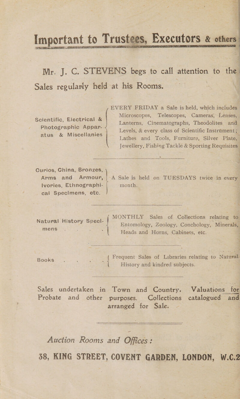 4 3 q Important to Trustees, Executors « a  Mr. J. C. STEVENS begs to call attention to the Sales regularly held at his Rooms. EVERY FRIDAY a Sale is held, which includés Microscopes, Telescopes, Cameras, Lenses, Lanterns, Cinematographs, Theodolites and Levels, &amp; every class of Scientific Instrument ; Lathes and Tools, Furniture, Silver Plate, Jewellery, Fishing Tackle &amp; Sporting Requisites Scientific, Electrical &amp; Photographic Appar- atus &amp; Miscellanies ~  Curios, China, Bronzes, Arms and Armour, | -A Sale is held on Treva twice in every Ilvories, Ethnographi- month. cal Specimens, etc.  &lt;a ; MONTHLY Sales of Collections relating to Natural History Specl-  Entomology, Zoology, Conchology, Minerals, mene Heads and Horns, Cabinets, etc. 7 ee Frequent Sales of Libraries relating to Natural ; ; History and kindred subjects.  Sales undertaken in Town and Country. Volianeae for Probate and other purposes. Collections catalogued “and atranged for Sale. —   Auction Rooms and op: ices 38, KING STREET, COVENT GARDEN, LONDON, W.c2