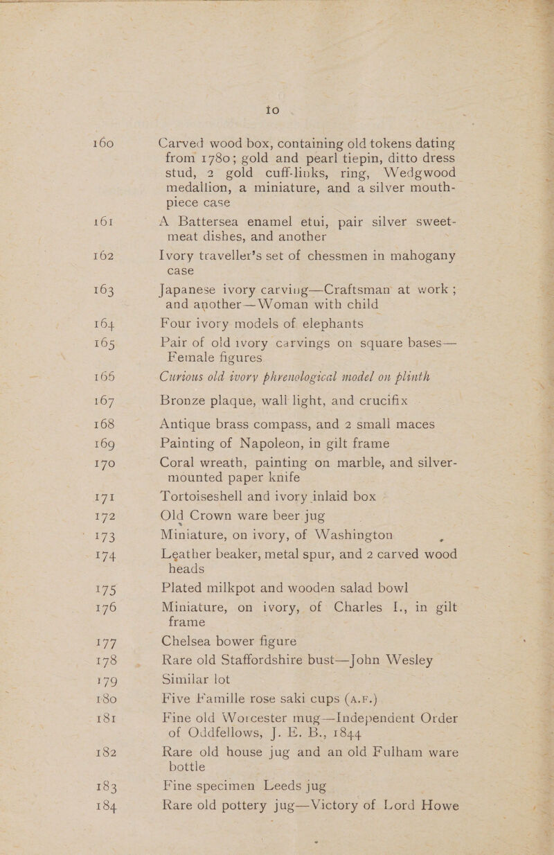 160 161 162 163 TOs 165 166 167 168 169 170 I7% re 174 17) 176 L777 178 179 180 181 182 133 184 io Carved wood box, containing old tokens dating from 1780; gold and pearl tiepin, ditto dress stud, 2 gold cuff-links, ring, Wedgwood medallion, a miniature, and a silver mouth- plece case A Battersea enamel etui, pair silver sweet- meat dishes, and another . Ivory traveller’s set of chessmen in mahogany case Japanese ivory carviung—Craftsmam at work ; and another— Woman with child Four ivory models of elephants Pair of old ivory carvings on square bases— Female figures Curious old tvory phrenological model on plinth Bronze plaque, wall light, and crucifix - Antique brass compass, and 2 small maces Painting of Napoleon, in gilt frame Coral wreath, painting on marble, and silver- mounted paper knife Tortoiseshell and ivory inlaid box Old Crown ware beer jug Miniature, on ivory, of Washington s Leather beaker, metal spur, and 2 carved wood heads Plated milkpot and wooden salad bowl Miniature, ..on 1vory,, of: Charles. 1., in gilt: frame Chelsea bower figure Rare old Staffordshire bust—John Wesley Similar lot Five Famille rose saki cups (A.F. Fine old Worcester es, oink Order of Oddfellows, J. E. B., 1844 Rare old house jug and an old Fulham ware bottle Fine specimen Leeds jug Rare old pottery jug—Victory of Lord Howe