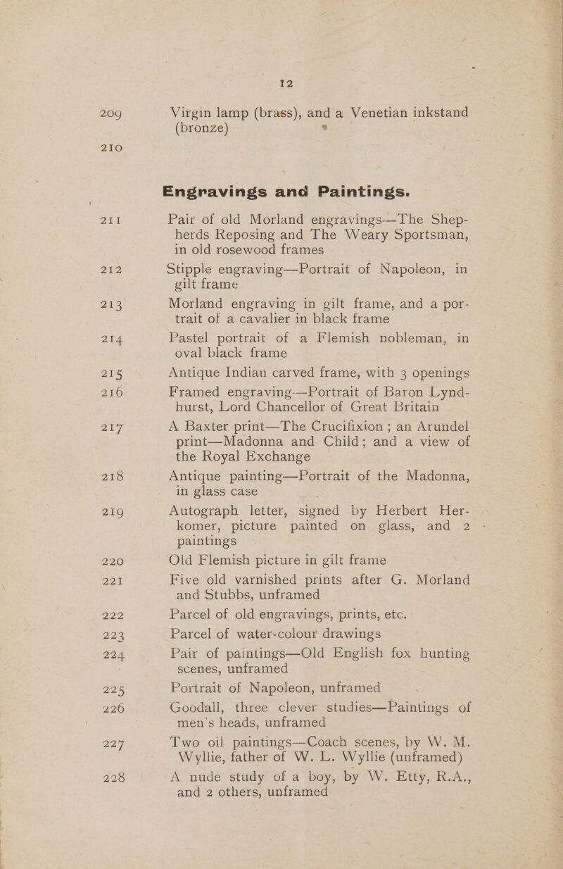 209 2ZIO PANG 202 2138 24 215 216 217 218 219 220 221 222 223 224 DDS 226 229 228 12 Virgin lamp istoees ant a Venetian inkstand (bronze) Engravings and Paintings. Pair of old Morland engravings—The Shep- herds Reposing and The Weary Sportsman, in old rosewood frames) Stipple engraving—Portrait of Napoleon, in gilt frame Morland engraving in gilt frame, and a por- trait of a cavalier in black frame Pastel portrait of a Flemish nobleman, in oval black frame Antique Indian carved frame, with 3 openings Framed engraving-—Portrait of Baron Lynd- hurst, Lord Chancellor of Great Britain A Baxter print—The Crucifixion ; an Arundel print—Madonna and Child; and a view of the Royal Exchange Antique painting—Portrait of the Madonna, in glass case Autograph letter, signed by Herbert Her- komer, picture painted on. glass,- and -2 paintings ‘Old Flemish picture in gilt frame Five old varnished prints after G. Morland and Stubbs, unframed Parcel of old engravings, prints, etc. Parcel of water-colour drawings Pair of paintings—Old pEglich fox hunting scenes, unframed Portrait of Napoleon, unframed Goodall, three clever studies—Paintings of men’s heads, unframed Two oil paintings—-Coach scenes, by W. M. Wyllie, father of W. L. Wyllie (unframed) A nude study of a boy, by W. Etty, R.A., and 2 others, unframed