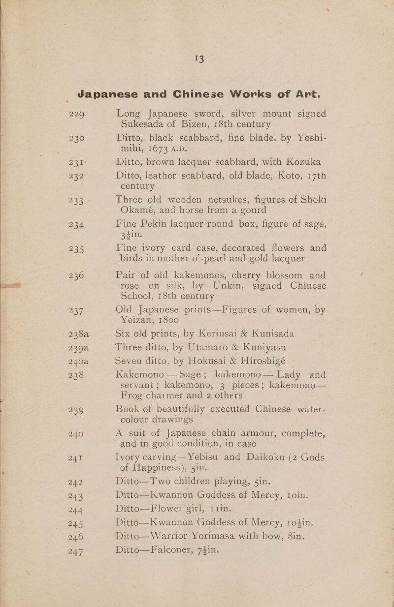 13 229 230 231° 24 233 234 235 hey) 2394 240a 239 240 241 ZAZ 243 244 245 246 247 Long Japanese sword, silver mount Sienee Sukesada of Bizen, 18th century Ditto, black scabbard, fine blade, by Yoshi- mihi, 1673 A.D. Ditto, brown lacquer scabbard, with Kozuka Ditto, leather scabbard, old blade, Koto, 17th century Three old wooden netsukes, figures of Shoki Okamé, and horse from a gourd Fine Pekin lacquer round box, figure of sage, 34in. Fine ivory card case, decorated flowers and birds in mother-o’-pearl and gold lacquer Pair of old kakemonos, cherry blossom and rose on silk, by Unkin, signed Chinese School, 18th century | Old Japanese prints—Figures of women, by Yeizan, 1800 Six old prints, by Koriusai &amp; Kunisada Three ditto, by Utamaro &amp; Kuntyasu Seven ditto, by Hokusai &amp; Hiroshigé Kakemono — Sage; kakemono— Lady and servant ; kakemono, 3 pieces; kakemono— Frog chai mer and 2 others Book of beautifully executed Chinese water- colour drawings A suit of Japanese chain armour, complete, and in good condition, in case Ivory carving— Yebisu and Daikoku (2 Gods of Happiness), 5in. Ditto—Two children playing, 5in. Ditto—Kwannon Goddess of Mercy, toin. Ditto—F lower girl, icin. Ditto—K wannon Goddess of Mercy, sodin. Ditto—Warrior Yorimasa with bow, 8in. Ditto—Falconer, 7$in.