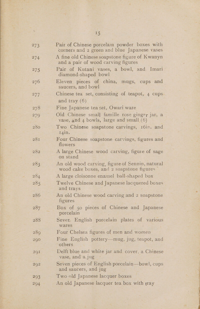 273 274 275 276 277 279 280 2st 282 283 285 286 287 288 290 291 292 293 294 15 Pair of Chinese porcelain powder boxes with corners and 2 green and blue Japanese vases A fine old Chinese soapstone figure of Kwanyn and a pair of wood carving figures Pair of Kutanr vases, a bowl, and. Imari diamond-shaped bowl Eleven pieces of china, mugs, cups and saucers, and bowl Chinese tea set, consisting of teapot, 4 cups. and tray (6) Fine Japanese tea set, Owari ware Old Chinese small{ famille rose ginger jar, a vase, and 4 bowls, large and small (6) Two Chinese soapstone carvings, 16in. and T4in. | Four Chinese soapstone carvings, figures and flowers A large Chinese wood carving, figure of sage on stand An old wood carving, figure of Sennin, natural wood cake boxes, and 2 soapstone figures A large cloisonne enamel ball-shaped box Twelve Chinese and Japanese lacquered boxes and trays An old Chinese wood carving and 2 Seapets figures Box of 50 pieces of Chinese and Japanese porcelain Sever. English pagcelain plates of various wares Four Chelsea figures of men and women Fine English pottery— mug, jug, teapot, and others Delft blue and white jar and cover, a Chinese vase, and a jug Seven pieces of English porcelain—bowl, cups and saucers, and jug Two old Japanese lacquer boxes An old Japanese lacquer tea box with tray