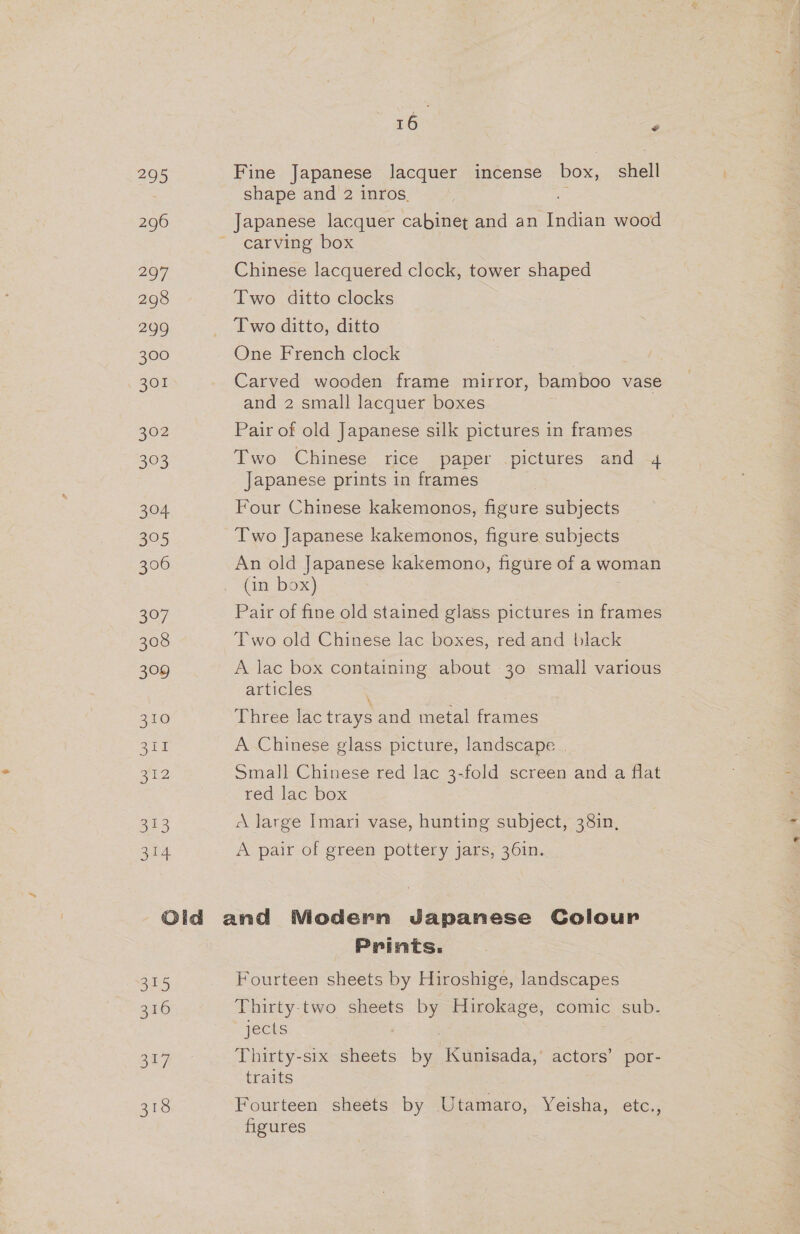 295 296 297 298 299 300 301 302 33. 305 625 306 oo7 308 399 310 eum 212 313 314 roe \egey Fine Japanese lacquer incense box, aval shape and 2 inros. Japanese lacquer cabinet and an es wood carving box Chinese lacquered clock, tower shaped Two ditto clocks | Two ditto, ditto One French clock Carved wooden frame mirror, bamboo vase and 2 small lacquer boxes Pair of old Japanese silk pictures in frames Two Chinese rice paper pictures and 4 Japanese prints in frames Four Chinese kakemonos, figure subjects Two Japanese kakemonos, figure subjects An old Japanese kakemono, figure of a woman (in box) Pair of fine old stained glass pictures in frames Two old Chinese lac boxes, red and black A lac box containing about 30 small various articles Three lac trays and metal frames A Chinese glass picture, landscape | Small Chinese red lac 3-fold screen and a flat red lac box A large Imari vase, hunting subject, 38in, A pair of green pottery jars, 36in. oD) 316 ot Prints. Fourteen sheets by Hiroshige, landscapes Thirty two sheets erokage, comic sub. jects Thirty-six sheets by Kunisada,’ actors’ por- traits Fourteen sheets by Utamaro, Yeisha, etc., figures