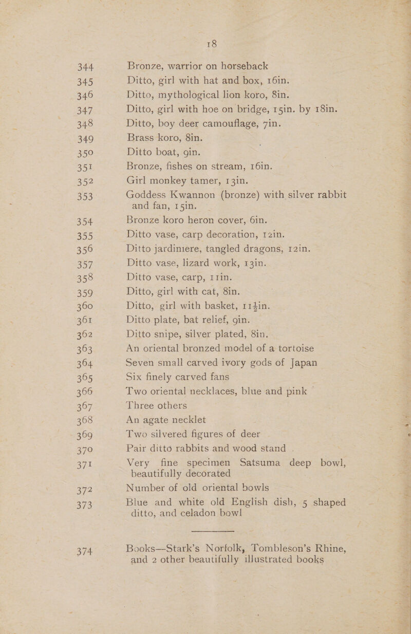 344 345 346 347 348 349 350 351 352 353 354 355 356 357 358 359 360 1362 363 364 365 366 367 368 369 370 371 3/2 oT 18 Bronze, warrior on horseback Ditto, girl with hat and box, 16in. Ditto, mythological lion koro, 8in. Ditto, girl with hoe on bridge, 15in. by 18in. Ditto, boy deer camouflage, 7in. Brass koro, 8in. Ditto boat, gin. Bronze, fishes on stream, 16in. Girl monkey tamer, 131n. | Goddess Kwannon (bronze) with silver rabbit and fan, 15in. Bronze koro heron cover, 6in. Ditto vase, carp decoration, 121n. Ditto vase, lizard work, 13in. Ditto vase, carp, IJin. Ditto, girl with cat, 8in. Ditto, girl with basket, 114in. Ditto plate, bat relief, gin. Ditto snipe, silver plated, 8in. An oriental bronzed model of a tortoise Seven small carved ivory gods of Japan Six finely carved fans . Two oriental necklaces, blue and pink — Thiee-others An agate necklet Two silvered figures of deer Pair ditto rabbits and wood stand . Very fine specimen Satsuma deep bowl, beautifully decorated Number of old oriental bowls Blue and white old English dish, 5 shaped ditto, and celadon bowl Books—Stark’s Norfolk, Tombleson’s Rhine, and 2 other beautifully illustrated books
