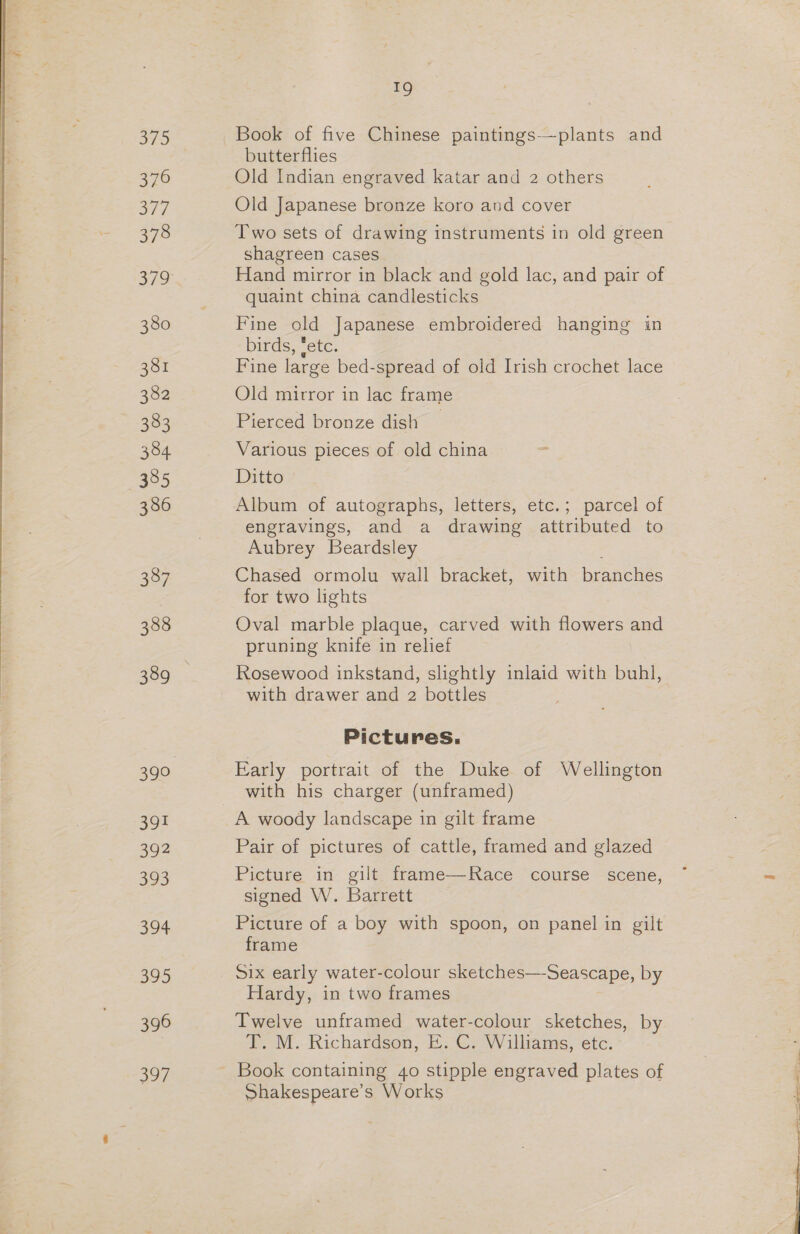76 377 378 380 381 382 383 384 385 386 391 392 a3 394 395 396 397 19 Book of five Chinese paintings—plants and butterflies Old Indian engraved katar and 2 others Old Japanese bronze koro and cover Two sets of drawing instruments in old green shagreen cases Hand mirror in black and gold lac, and pair of quaint china candlesticks Fine old Japanese embroidered hanging in birds, ‘etc. Fine large bed-spread of old Irish crochet lace Old mitror in lac frame Pierced bronze dish _ Various pieces of old china Ditto Album of autographs, letters, etc.; parcel of engravings, and a drawing attributed to Aubrey Beardsley Chased ormolu wall bracket, with Wes for two lights Oval marble plaque, carved with flowers and pruning knife in relief Rosewood inkstand, slightly inlaid with buhl, with drawer and 2 bottles Pictures. Early portrait of the Duke of Wellington with his charger (unframed) A woody landscape in gilt frame Pair of pictures of cattle, framed and glazed Picture in gilt frame—Race course scene, signed W. Barrett Picture of a boy with spoon, on panel in gilt frame Six early water-colour sketches—-Seascape, by Hardy, in two frames Twelve unframed water-colour sketches, by T. M. Richardson, E. C. Williams, etc. Shakespeare’s Works