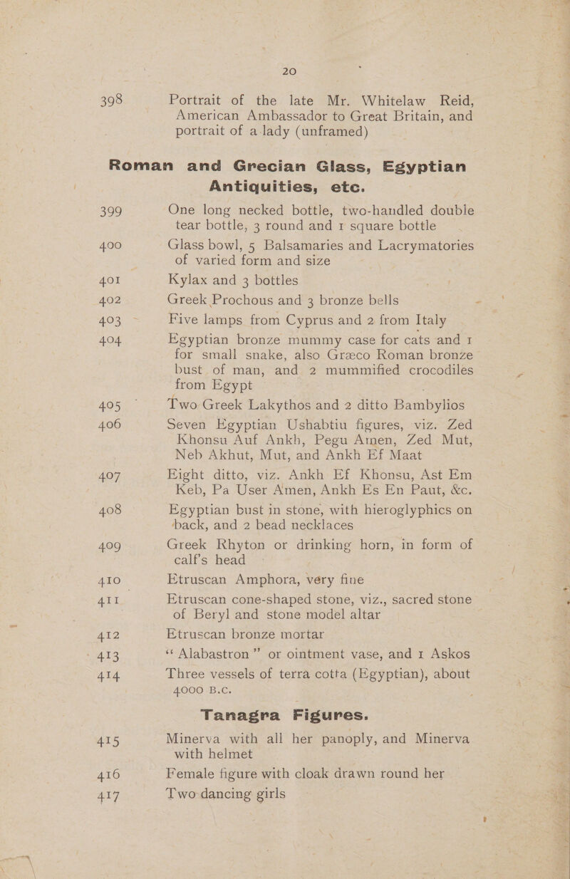 398 20 Portrait of the late Mr. Whitelaw Reid, American Ambassador to Great Britain, and portrait of a lady (unframed) 399 4.00 401 402 403 4.04 405 406 7, 408 409 AI2 413 415 416 417 Antiquities, etc. One long necked bottle, two-handled double tear bottle, 3 round and 1 square bottle Glass bowl, 5 Balsamaries and Lacrymatories of varied form and size Kylax and 3 bottles Greek Prochous and 3 bronze bells - Five lamps from Cyprus and 2 from Italy Egyptian bronze mummy case for cats and 1 for small snake, also Greco Roman bronze bust. of man, and 2 mummified crocodiles from Egypt Two Greek Lakythos and 2 ditto Bambylios Seven Egyptian Ushabtiu figures, viz. Zed Khonsu Auf Ankh, Pegu Amen, Zed Mut, Neb Akhut, Mut, and Ankh Ef Maat Fight ditto, viz. Ankh Ef Khonsu, Ast Em Keb, Pa User Amen, Ankh Es En Paut, &amp;c. Egyptian bust in stone, with hieroglyphics on back, and 2 bead necklaces Greek Rhyton or drinking horn, in form of calf’s head Etruscan Amphora, very fine Etruscan cone-shaped stone, viz., sacred stone of Beryl and stone model altar Etruscan bronze mortar ‘¢ Alabastron ” or ointment vase, and 1 Askos Three vessels of terra cotta (Egyptian), about 4000 B.C. Tanagra Figures. Minerva with all her panoply, and Minerva with helmet : Female figure with cloak drawn round her Two dancing girls ya