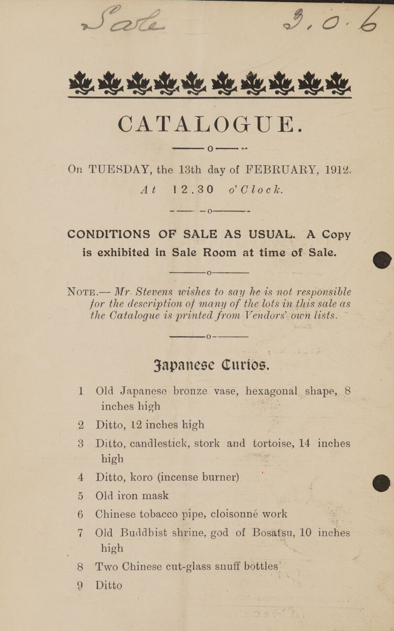 he Me Me Re Me Me ee Re CATALOGUE 0w~_-=-  On TUESDAY, the 18th day of FEBRUARY, 191%. At zB eS 0. oo Cte ek. -—_—- —O  CONDITIONS OF SALE AS USUAL. A Copy is exhibited in Sale Room at time of. Sale.   O  Notr.— Mr. Stevens wishes to say he is not responsible for the description of many of the lots in this sale as the Catalogue vs printed from Vendors own lists. Oo-   Japanese Curios. 1 Old Japanese bronze vase, Hexagonal, shape, 8 inches high Ditto, 12 inches high  8 Ditto, candlestick, stork and pore, 14 inches high ae 4 Ditto, koro (incense burner) 5 Old iron mask | 6 Chinese tobacco pipe, cloisonné work 7 Old Buddhist shrine, god of Bosatsu, 10 inelee | high 8 ‘Two Chinese cut-glass snuff —— Q Ditto