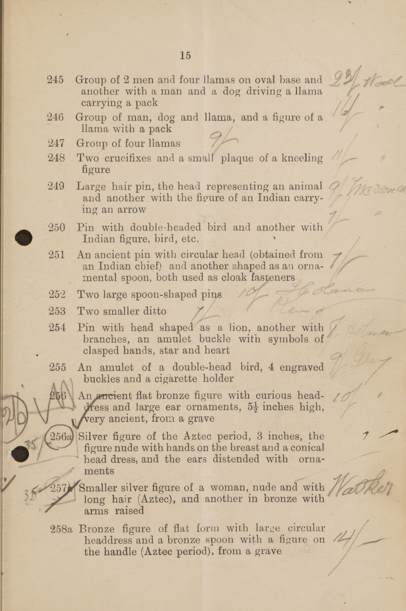 another with aman and a dog driving a llama carrying a pack 246 Group of man, dog and llama, and a figure of a llama with a pack BEN | 247 Group of four llamas Uf 248 Two crucifixes and a small plaque of a kneeling figure | 249 Large hair pin, the head representing an animal and another with the figure of an Indian carry- Ing an arrow 250 Pin with double-headed bird and another with as) Indian figure, bird, etc. ? 251 An ancient pin with circular head (obtained from ) ri) ( De 2Y, Pe ail Fd / g lof + oe Ae 7 yi mental spoon, both used as cloak fasteners 252 Two large spoon-shaped pins ib Y 253 Two smaller ditto A, 254 Pin with head shaped as a lion, another with clasped hands, star and heart buckles and a cigarette holder 56 \) An rent flat bronze figure with curious head- | Ay = ess and large ear ornaments, 53 inches high, \f/very ancient, from a grave - (2563) Silver figure of the Aztec period, 3 inches, the Q ) / &gt;“ | figure nude with hands on the breast and a conical “6 ~~ head dress, and the ears distended with orna-  ments  arms raised 258a Bronze figure of flat form with large circular headdress and a bronze spoon with a figure on the handle (Aztec period), from a grave / f fy A ‘ 7 &amp; &amp; ie ya