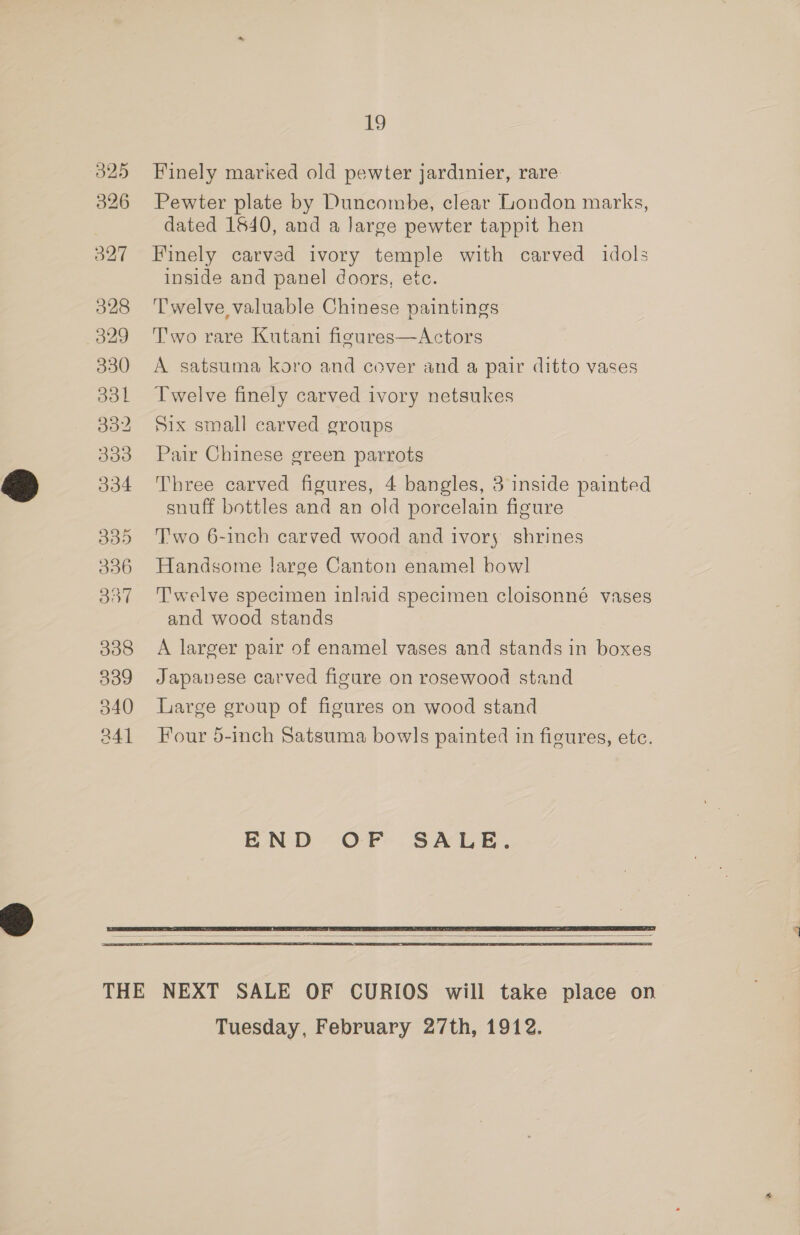 O25 326 328 329 330 331 332 333 334 335 306 B57 338 339 340 a4] 19 Finely marked old pewter jardinier, rare Pewter plate by Duncombe, clear London marks, dated 1640, and a Jarge pewter tappit hen Finely carved ivory temple with carved idols inside and panel doors, ete. Twelve valuable Chinese paintings Two rare Kutani fisures—Actors A satsuma koro and cover and a pair ditto vases Twelve finely carved ivory netsukes Six small carved groups Pair Chinese green parrots Three carved figures, 4 bangles, 3 inside painted snuff bottles and an old porcelain figure T'wo 6-1nch carved wood and ivory shrines Handsome large Canton enamel bowl Twelve specimen inlaid specimen cloisonné vases and wood stands A larger pair of enamel vases and stands in boxes Japanese carved figure on rosewood stand Large group of figures on wood stand Four 5-inch Satsuma bowls painted in figures, etc. END OF SALE.   Tuesday, February 27th, 1912.