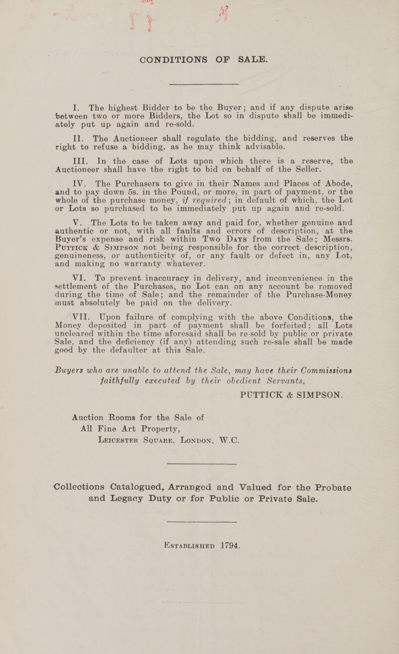 CONDITIONS OF SALE. I. The highest Bidder to be the Buyer; and if any dispute arise between two or more Bidders, the Lot so in dispute shall be immedi- ately put up again and re-sold. Il. The Auctioneer shall regulate the bidding, and reserves the right to refuse a bidding, as he may think advisable. III. In the case of Lots upon which there is a reserve, the Auctioneer shall have the right to bid on behalf of the Seller. IV. The Purchasers to give in their Names and Places of Abode, and to pay down 5s. in the Pound, or more, in part of payment, or the whole of the purchase money, if required; in default of which, the Lot or Lots so purchased to be immediately put up again and re-sold. V. The Lots to be taken away and paid for, whether genuine and authentic or not, with all faults and errors of description, at the Buyer’s expense and risk within Two Days from the Sale; Messrs. Puttick &amp; Ssmpson not being responsible for the correct description, genuineness, or authenticity of, or any fault or defect in, any Lot, and making no warranty whatever. VI. To prevent inaccuracy in delivery, and inconvenience in the settlement of the Purchases, no Lot can on any account be removed during the time of Sale; and the remainder of the Purchase-Money must absolutely be paid on the delivery. VII. Upon failure of complying with the above Conditions, the Money deposited in part of payment shall be forfeited; all Lots uncleared within the time aforesaid shall be re-sold by public. or private Sale, and the deficiency (if any) attending such re-sale shall be made good by the defaulter at this Sale. Buyers who are unable to attend the Sale, may have their Commissions faithfully executed by their obedient Servants, PUTTICK &amp; SIMPSON. Auction Rooms for the Sale of All Fine Art Property, LEICESTER SQuaRE, Lonpon, W.C. Collections Catalogued, Arranged and Valued for the Probate and Legacy Duty or for Public or Private Sale. ESTABLISHED 1794.