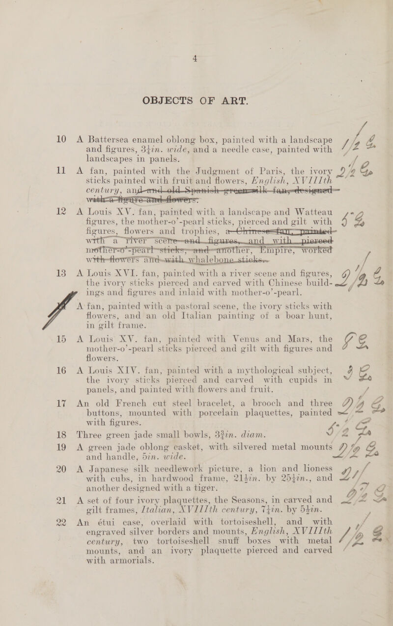 I 12 13 15 16 17 18 19 20 21 20 OBJECTS OF ART.  A ae XV. fait; palrttedl with a landscape and Watteau figures, the mother-o ’-pearl sticks, pierced and gilt with fizures, _flowers and oo wets wrth a TiVer hae Li GILG Segment vith pie : mother=o=peat rhstiete esos Sete er, ores Wrnth—owrere A TT Ch with shal -halehone sticker A Louis XVI. fan, painted with a river scene and figures, the ivory sticks pierced and carved with Chinese build- ings and figures and inlaid with mother-o’-pearl.  A fan, painted witha pastoral scene, the ivory sticks with flowers, and an old Italian painting of a boar hunt, in gilt frame. A Louis’ XV. fan, panied with Venus and Mars, the mother-o’-pearl sticks pierced and gilt with fieures and flowers. A Louis XIV. fan, painted with a mythological subject, the ivory sticks pierced and carved with cupids in panels, and painted with flowers and fruit. An old French cut steel bracelet, a brooch and three buttons, mounted with porcelain plaquettes, painted with figures. 4 ark. Three green jade small bowls, 3%7n. diam. and handle, din. wide. A Japanese silk needlework picture, a hon and lioness with cubs, in hardwood frame, 2liin. by 2540n., and another designed with a tiger. A set of four ivory plaquettes, the Seasons, in carved and gilt frames, Ztalian, XVIIIth century, Thin. by d40n. An étuil case, ovata with tortoiseshell, and with engraved silver borders and mounts, English, AVITTth century, two tortoiseshell snuff ‘boxes with metal mounts, and ‘an ivory plaquette pierced and carved with armorials. g Pe]