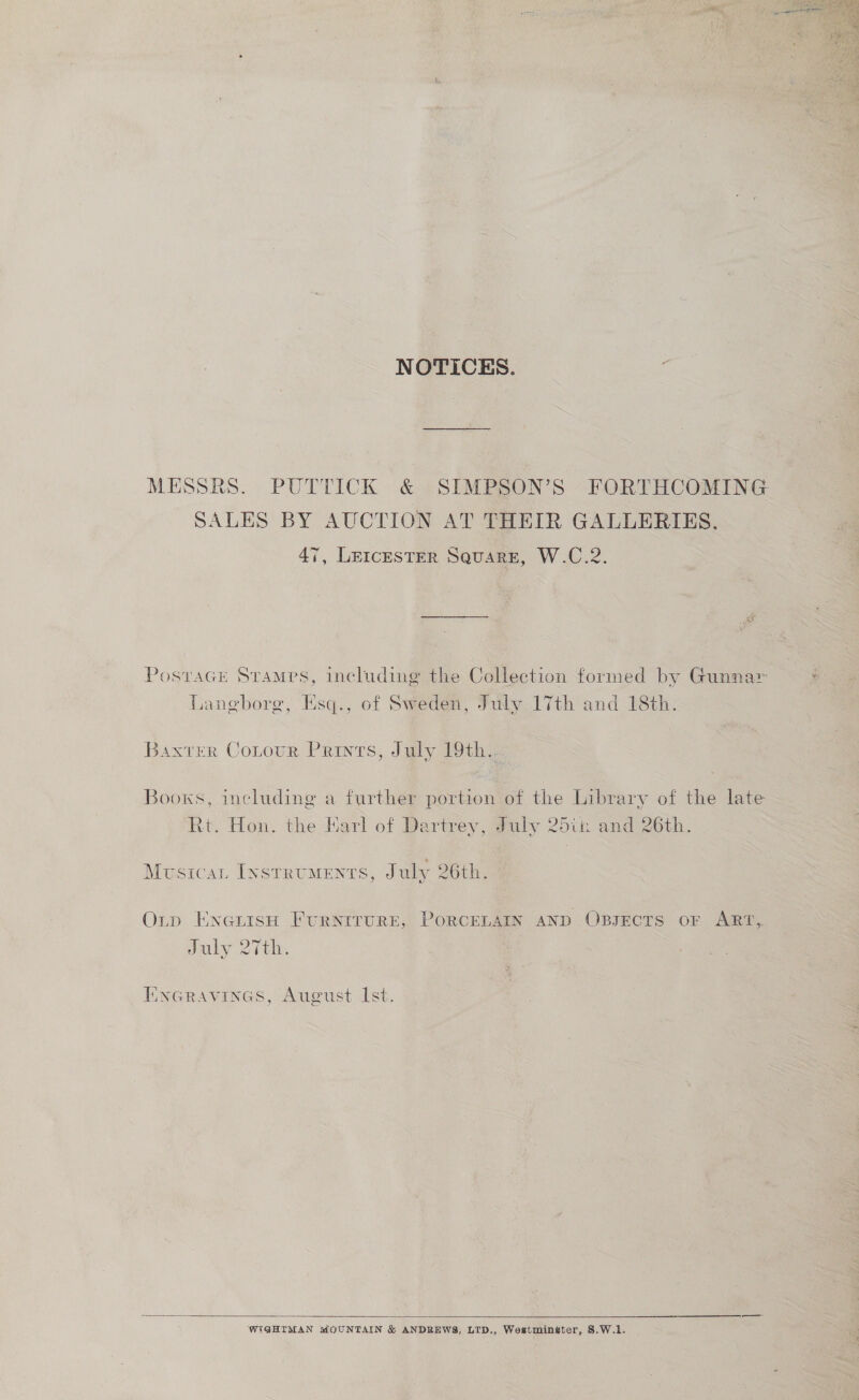 NOTICES. MESSRS. PUTTICK &amp; SIMPSON’S FORTHCOMING SALES BY AUCTION AT THEIR GALLERIES. 47, Leicester Square, W.C.2. PostaGe Srames, including the Collection formed by Gunnar : Langborg, Esq., of Sweden, July 17th and 18th. Baxter Cotour Prints, July 19th. 3 e Boows, including a further portion of the Library of the late Rt. Hon. the Earl of Dartrey, July 25th and 26th. Musticat Instruments, July 26th. OLtp EnenisH FURNITURE, PORCELAIN AND OBJECTS oF ART, July 27th. EncGravines, August Ist.  WIGHIMAN MOUNTAIN &amp; ANDREWS, LTD., Westminster, §.W.1.