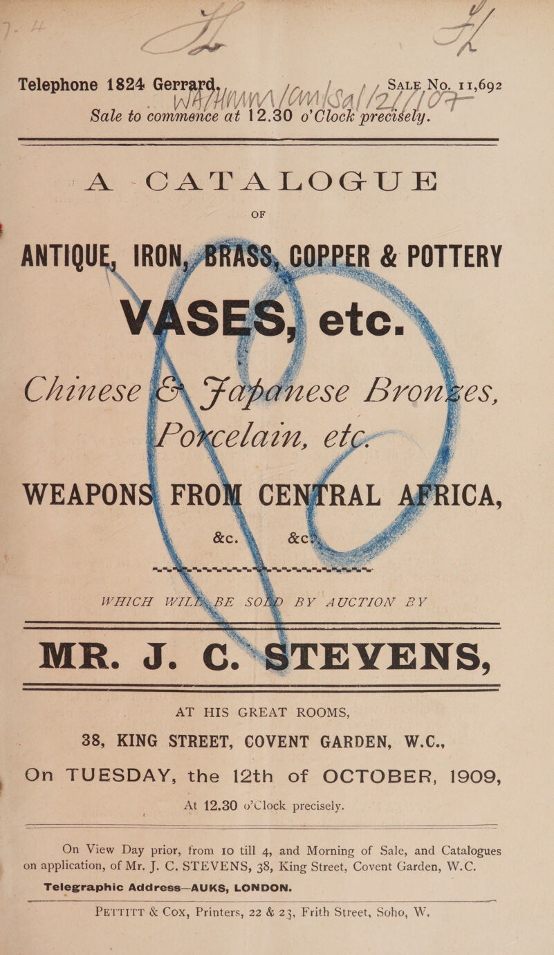 &gt; Ds ey i —/ Telephone 1824 Gerr / Le tL Sate No. 11,692 malonksal/aor Sale to commence Ht 12. 30 o ‘Clock Hehe  mAs OAT A LOG U E OF _ IRON,/BRASS, COPPER &amp; POTTERY   ANTIQUE Chinese, EN 9 age Brow ges, WEAPON Wn RICA,   AT HIS GREAT ROOMS, 38, KING STREET, COVENT GARDEN, W.C., On TUESDAY, the 12th of OCTOBER, 1909, At 12.30 o’Clock precisely.   On View Day prior, from to till 4, and Morning of Sale, and Catalogues on application, of Mr. J. C. STEVENS, 38, King Street, Covent Garden, W.C. Telegraphic Address—AUKS, LONDON.   PETTITT &amp; Cox, Printers, 22 &amp; 23, Frith Street, Soho, W.