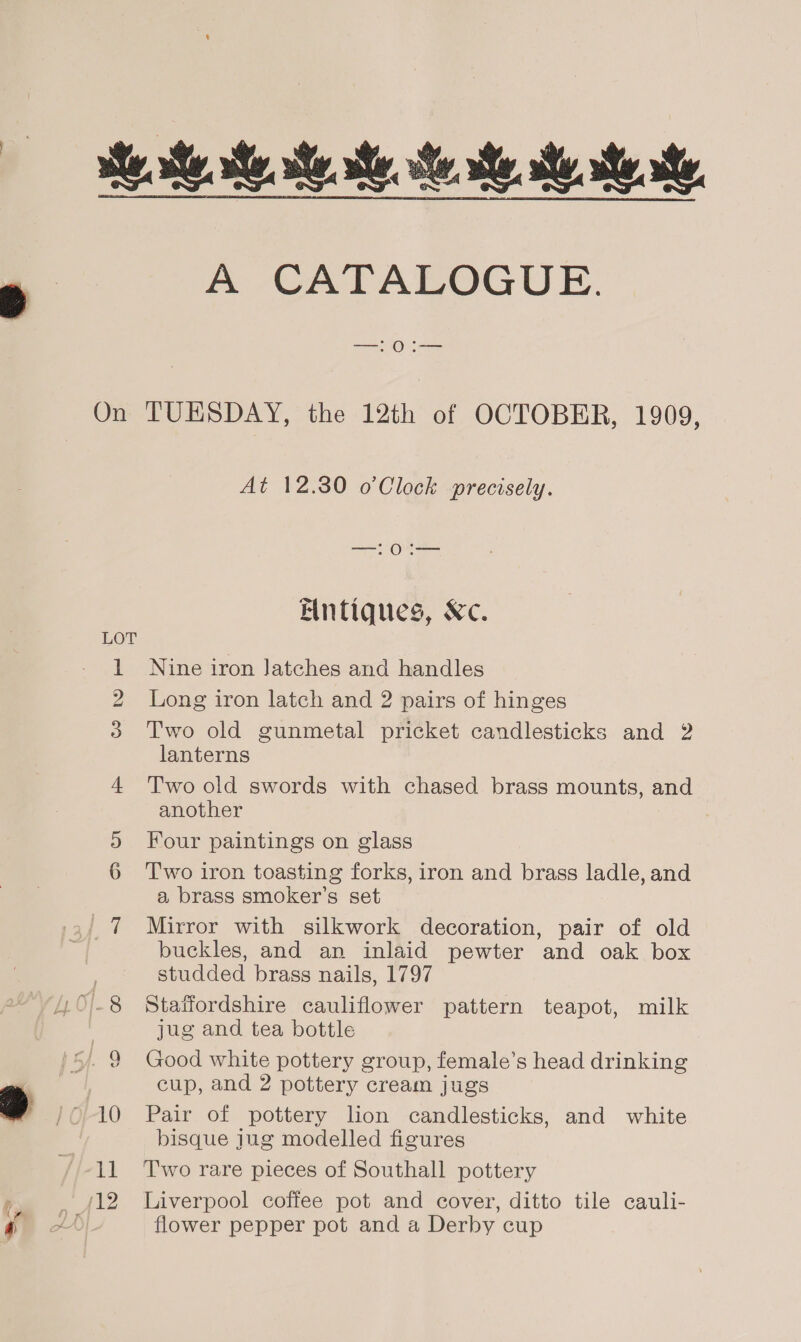 A CATALOGUE. On TUESDAY, the 12th of OCTOBER, 1909, At 12.30 o’Clock precisely. ae Oa Elntiques, &amp;c. LOT 1 Nine iron Jatches and handles 2 Long iron latch and 2 pairs of hinges 3 'T'wo old gunmetal pricket candlesticks and 2 lanterns 4 ‘Two old swords with chased brass mounts, and another ®9 Four paintings on glass 6 Two iron toasting forks, iron and brass ladle, and a brass smoker’s set 7 Mirror with silkwork decoration, pair of old buckles, and an inlaid pewter and oak box . studded brass nails, 1797 .O.8 Staffordshire cauliflower pattern teapot, milk jug and tea bottle Good white pottery group, female’s head drinking cup, and 2 pottery cream jugs 10 Pair of pottery lion candlesticks, and white bisque jug modelled figures 12 Liverpool coffee pot and cover, ditto tile cauli- flower pepper pot and a Derby cup co