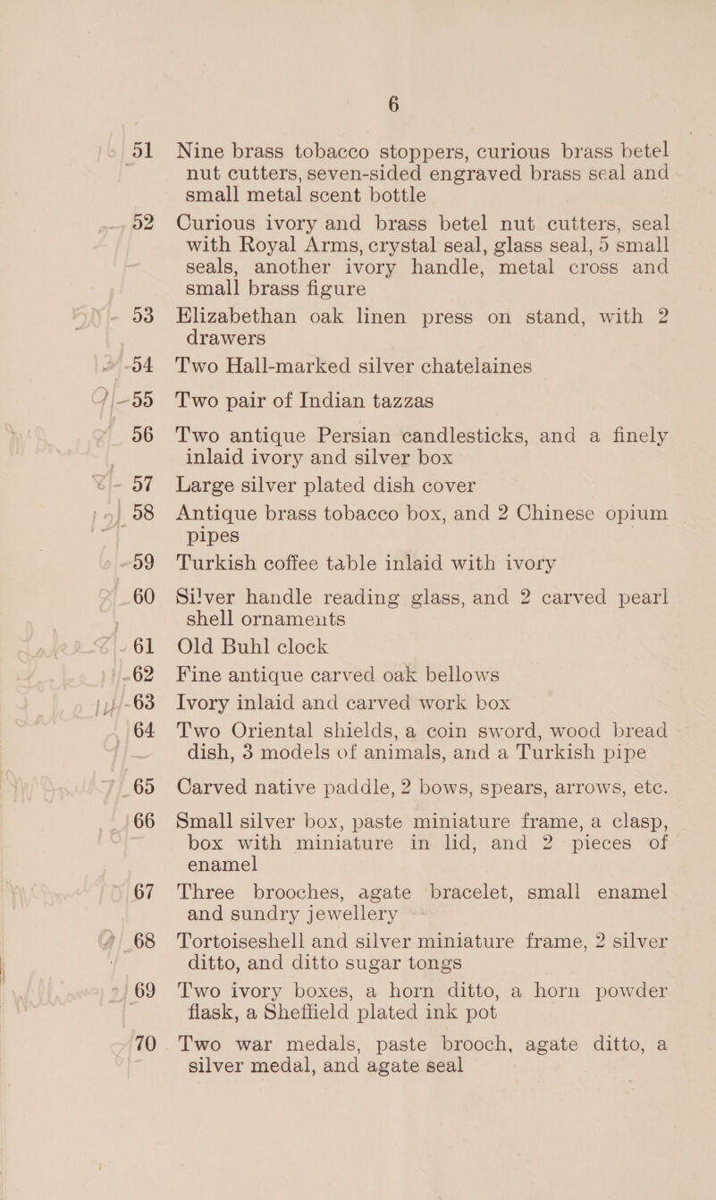 51 a2 ay) 56 og 60 61 62 164 65 66 67 68 69 10 6 Nine brass tobacco stoppers, curious brass betel nut cutters, seven-sided engraved brass seal and small metal scent bottle Curious ivory and brass betel nut cutters, seal with Royal Arms, crystal seal, glass seal, 5 small seals, another ivory handle, metal cross and small brass figure Klizabethan oak linen press on stand, with 2 drawers Two Hall-marked silver chatelaines Two pair of Indian tazzas Two antique Persian candlesticks, and a finely inlaid ivory and silver box Large silver plated dish cover Antique brass tobacco box, and 2 Chinese opium pipes Turkish coffee table inlaid with ivory Silver handle reading glass, and 2 carved pearl shell ornaments Old Buhl clock Fine antique carved oak bellows Ivory inlaid and carved work box Two Oriental shields, a coin sword, wood bread dish, 3 models of animals, and a Turkish pipe Carved native paddle, 2 bows, spears, arrows, etc. Small silver box, paste miniature frame, a clasp, box with miniature in lid, and 2 pieces of enamel Three brooches, agate bracelet, small enamel and sundry jewellery Tortoiseshell and silver miniature frame, 2 silver ditto, and ditto sugar tongs Two ivory boxes, a horn ditto, a horn powder flask, a Sheffield plated ink pot Two war medals, paste brooch, agate ditto, a silver medal, and agate seal