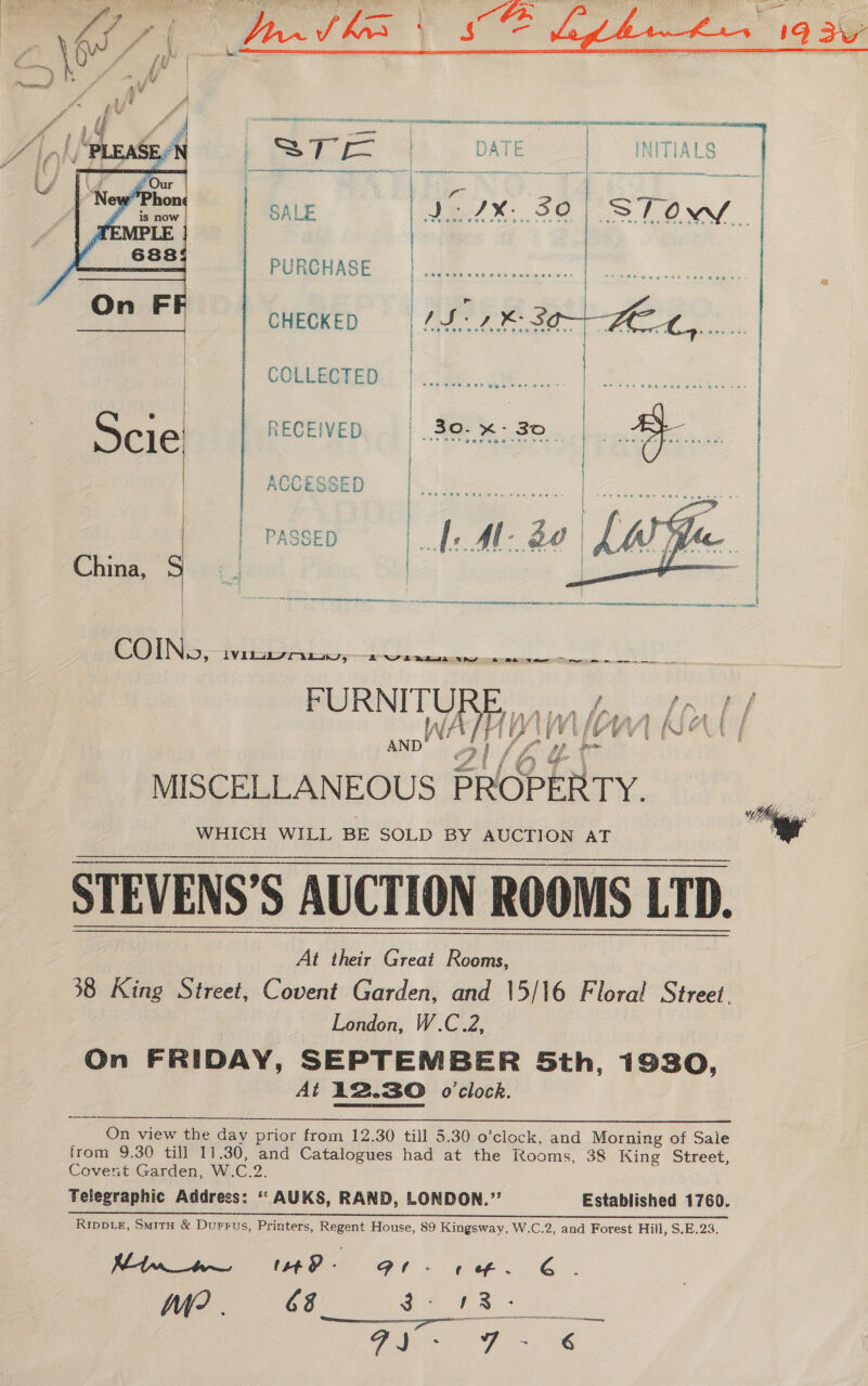 | SALE Le, 30 oe ee CHECKED | IS 2 BOA FEL, | COLLECTED Se ee RECEIVED | 30-%: 30.  COIN», Willa 5 2 eee FURNITURE, « f f f* f £ i ds, j fia kk fi ff » A | f ee | f FLEE Re oe See A ct it F &amp;£ Wi L H UY tf Vi [v YW PIVEN | AND alt ff Kt F fy Ud ie dl x a) Saal ! Mt | MISCELLANEOUS PROPERTY. WHICH WILL BE SOLD BY AUCTION AT STEVENS’S AUCTION ROOMS LTD.    At their Great Rooms, 38 King Street, Covent Garden, and \5/16 Floral Street. London, W.C.2, On FRIDAY, SEPTEMBER 5th, 1930, At 12.30 o'clock.  from 9.30 till 11.30, and Catalogues had at the Rooms, 38 King Street, Covent Garden, W.C.2. Telegraphic Address: “ AUKS, RAND, LONDON.’’ Established 1760. Rippie, Smirx &amp; Durrus, Printers, Regent House, 89 Kingsway, W.C.2, and Forest Hill, S.E.23. Kt n_a~— 148 - GPl- ¢ of. G ha? 68 Aa Cena aa Ae tae  