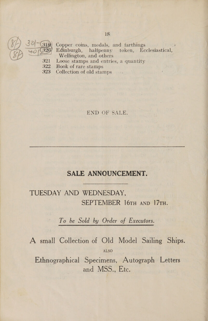 bY 2°)X319) Copper coins, medals, and farthings 3 rm ee {S204 Edinburgh, halfpenny token, Ecclesiastical, Ve é. an € aooaa ° : ‘i : 5 Or Wellington, and others \ Loose stamps and entries, a quantity Book of rare stamps Collection of old stamps  END OF SALE. SALE ANNOUNCEMENT. TUESDAY AND WEDNESDAY, SEPTEMBER 16TH anp 17TH. Fo be Sold by Order of Executors. A small Collection of Old Model Sailing Ships. Ethnographical Specimens, Autograph Letters | and MSS., Etc.