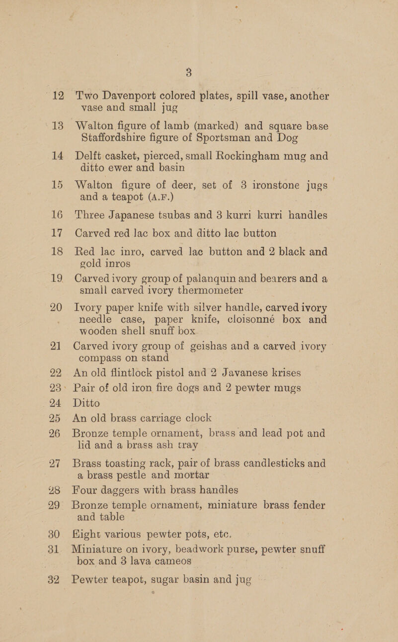 “12 oe irs: 14 16 17 18 20 21 22 24 25 26 27 28 30 ol 3 Two Davenport colored plates, spill vase, another vase and small jug Staffordshire figure of Sportsman and Dog Delft casket, pierced, small Rockingham mug and ditto ewer and basin Walton figure of deer, set of 3 ironstone jugs and a teapot (A.F.) Three Japanese tsubas and 3 kurri kurri handles Carved red lac box and ditto lac button Red lac inro, carved lac button and 2 black and gold inros Carved ivory group of paianquin and bearers and a small carved ivory thermometer Ivory paper knife with silver handle, carved ivory needle case, paper knife, cloisonné box and wooden shell snuff box Carved ivory group of geishas and a carved ivory © compass on stand An old flintlock pistol and 2 Javanese krises Pair of old iron fire dogs and 2 pewter mugs Ditto An old brass carriage clock Bronze temple ornament, brass and lead pot and lid and a brass ash tray Brass toasting rack, pair of brass candlesticks and a brass pestle and mortar Four daggers with brass handles Bronze temple ornament, miniature brass fender and table Kight various pewter pots, etc. Miniature on ivory, beadwork puse, pewter snuff box and 3 lava cameos — Pewter teapot, net basin ines jug