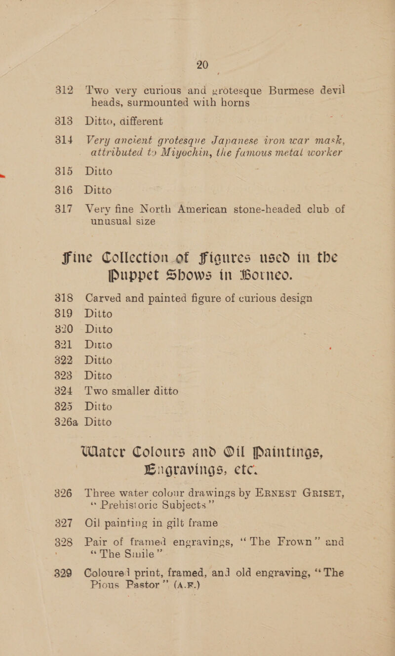 312 Two very curious and yrotesque Burmese devil heads, surmounted with horns 313 Ditto, different 314 Very ancient grotesque Japanese tron war mask, attributed to Miyochin, the famous metal worker 315. DILEG 316 Ditto 317 Very fine North American stone-headed club of unusual size Fine Collection of fFiaures used in the Puppet Shows in Borneo. 318 Carved and painted figure of curious design 319 Ditto 320 Ditto 321 Ditto 322 Ditto 323 Ditto 324 Two smaller ditto 325 Ditto 326a Ditto Watcr Colours and Oil Paintings, Cugravings, etc. 326 Three water colour drawings by ERNEST GRISET, « Prehistoric Subjects” 327 Oil painting in gilt frame 328 Pair of framed engravings, ‘ The Frown” and “The Sinile” 829 Coloured print, framed, anj old engraving, “* The Pious Easton (A. F.) ;