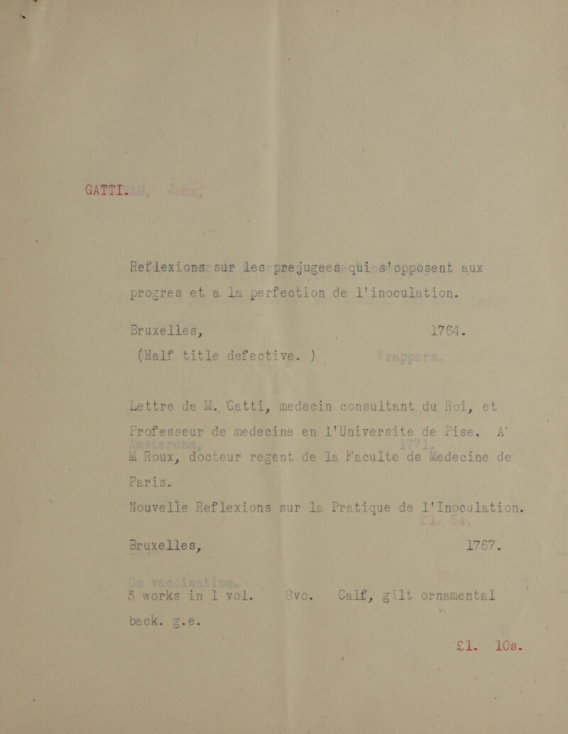 GATUISAM, Reflexionsrsur les: prejugees«qui: s'opposent aux rocres et a la perfection de i'inoculation. prog v Bruxelles, : . 1764. (Half title defective. ) Lettre de M. Gatti, medecin consultant du Roi, et Professeur de medecine en l'Universite de Pise. A’ M Roux, docteur regent de la Faculte de Medecine de Paris. Nouvelle Reflexions sur la Pratique de l'Inoculation. Bruxelles, | 1767. 5 works in 1 vol. 8vo. Calf, gilt ornamental back. g.e. 2 “RENY 20.