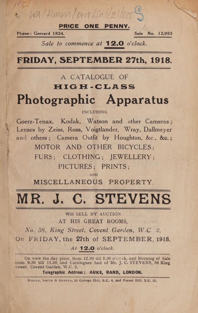 ee ee oS eg e PRICE ONE PENNY. Phone: Gerreid 1324.7 Sale No. 12,993 Sale to commence at 12.0 o'clock.  FRIDAY, SEPTEMBER 27th, 1918. “A CATALOGUE OF HIGH-CLASS INCLUDING Lenses by Zeiss, Ross, Voigtlander, Wray, Dallmeyer and others; Camera Outfit by Houghton, &amp;e., &amp;e. 5 MOTOR AND OTHER BICYCLES; FURS; CLOTHING; JEWELLERY ; PICTURES; PRINTS: © AND MISCELLANEOUS PROPERTY. MR, a. CO. STEVENS Will SELL BY AUCTION AT HIS GREAT ROOMS, No. 88, King Street, Covent,Garden, W.C &amp;, Ato, 12.0 o’clock. On view the day prior, from 12.30 till 5.30 o’cicck, and Morning of Sale Telegraphic Address: AUKS, RAND, LONDON. RIDDLE, SMITH &amp; DuFFus, 23 Coliege Hull, E.C. 4, and Forest Hill, S.E. 23, 