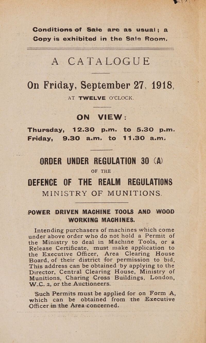 | Conditions of Sale are as usual; a Copy is exhibited in the Sate Room. A. GA PALOGIE On Friday, September 27, 1918, AT TWELVE O'CLOCK.  ON VIEW: Thursday, 12.30 p.m. to 5.30 p.m. Friday, 9.30 a.m. to 11.30 a.m.  ORDER UNDER REGULATION 30 A) OF. THE . DEFENCE OF THE REALM REGULATIONS MINISTRY OF MUNITIONS. POWER DRIVEN MACHINE TOOLS AND WOOD WORKING MACHINES. Intending purchasers of machines which come under above order who do not hold a Permit of the Ministry to deal in Machine Tools, or a Release Certificate, must make application to the Executive Officer, Area Clearing House Board, of their district for permission to bid, This address can be obtained by applying to the Director, Central Clearing House, Ministry of Munitions, Charing Cross Buildings, London, W.C. 2, or the Auctioneers, . Such Permits must be applied for on Form A, which can be obtained from ‘the Executive Officer in tthe Area:concerned.,