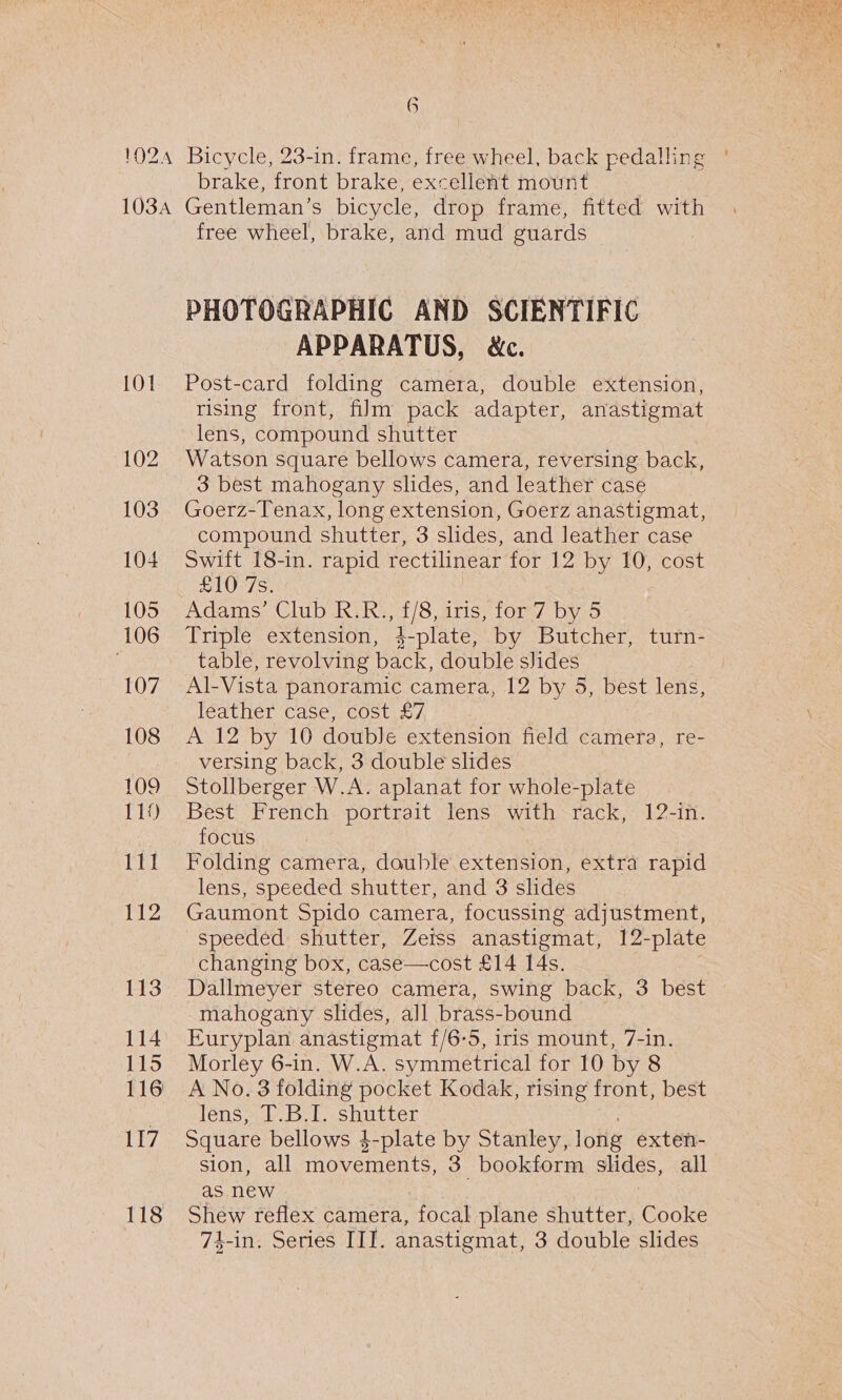 a brake, front brake, excellent mount 101 102 103 104 105 106 LOZ 108 109 119 111 112 113 114 115 117 118 free wheel, brake, and mud guards PHOTOGRAPHIC AND SCIENTIFIC APPARATUS, &amp;c. Post-card folding camera, double extension, rising front, film pack adapter, anastigmat lens, compound shutter Watson square bellows camera, reversing back, 3 best mahogany slides, and leather case Goerz-Tenax, long extension, Goerz anastigmat, compound shutter, 3 shdes, and leather case Swift 18-in. rapid rectilinear for 12 by 10, cost £10 7s. Adams’ Club R.R., f/8, iris, for 7 by 5 Triple extension, }-plate, by Butcher, turn- table, revolving back, double slides Al-Vista panoramic camera, 12 by 5, best lens, leather case, cost £7 A 12 by 10 doublJe extension field camera, re- versing back, 3 double slides Stollberger W.A. aplanat for whole-plate Best French portrait lens with rack, 12-in. focus Folding camera, double extension, extra rapid lens, speeded shutter, and 3 slides Gaumont Spido camera, focussing adjustment, speeded shutter, Zetss anastigmat, 12-plate changing box, case—cost £14 14s. Dallmeyer stereo camera, swing back, 3 best mahogany slides, all brass-bound Euryplan anastigmat f/6-5, iris mount, 7-in. Morley 6-in. W.A. symmetrical for 10 by 8 A No. 3 folding pocket Kodak, rising front, best léns sb Bel shutter Square bellows }-plate by Stanley, long exten- sion, all movements, 3 bookform slides, all as new Shew reflex camera, ‘focal plane shutter, Cooke 74-in, Series III. anastigmat, 3 double slides