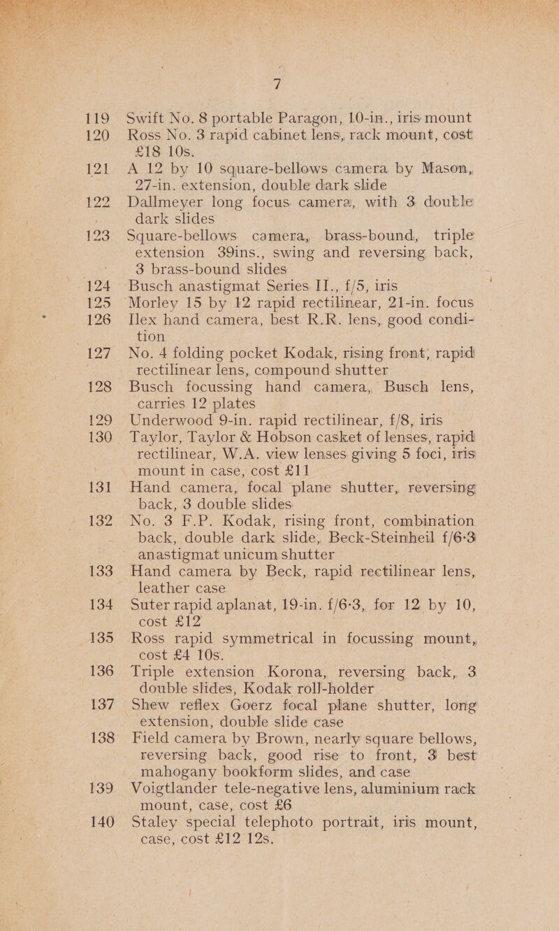  121 131 132 133 134 135 136 137 7 Swift No. 8 portable Paragon, 10-in., iris mount Ross No. 3 rapid cabinet lens, rack mount, cost £18 10s. A 12 by 10 square-bellows camera by Mason, 27-in. extension, double dark slide Dallmeyer long focus camera, with 3 double dark slides Square-bellows camera, brass-bound, triple extension 39ins., swing and reversing back, 3 brass-bound slides | Busch anastigmat Series II., £/5, iris Morley 15 by 12 rapid rectilinear, 21-in. focus Ilex hand camera, best. R.R. lens, good condi- tion No. 4 folding pocket Kodak, rising front; rapid rectilinear lens, compound shutter Busch focussing hand camera, Busch lens, carries 12 plates Underwood 9-in. rapid rectilinear, f/8, iris rectilinear, W.A. view lenses giving 5 foci, iris mount in case) cost £11 Hand camera, focal plane Shunk, reversing back, 3 double slides No. 3 F.P. Kodak, rising front, combination back, double dark slide, Beck-Steinheil £/6-3 anastigmat unicum shutter Hand camera by Beck, rapid rectilinear lens, leather case Suter rapid aplanat, 19-in. {/6-3, for 12 by 10, cost £12 cost £4 10s. Triple extension Korona, reversing back, 3 double slides, Kodak roll-holder extension, double slide case Field camera by Brown, nearly square bellows, reversing back, good rise to front, 3 best mahogany bookform slides, and case Voigtlander tele-negative lens, aluminium rack none case, cost £6 Staley special telephoto portrait, iris mount, case, cost £12/12s,