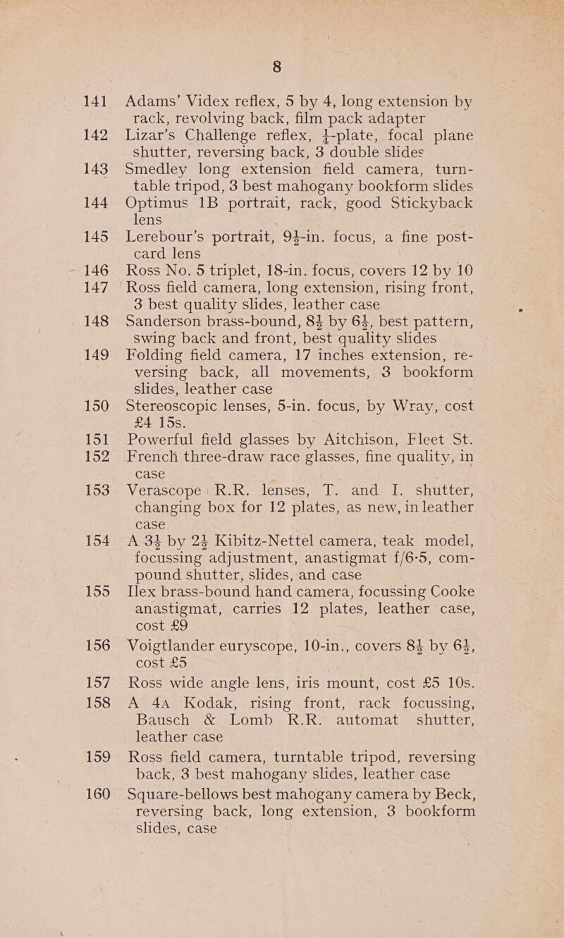 141 142 143 144 145 147 148 149 150 15] 152 153 154 1595 156 157 158 159 160 8 Adams’ Videx reflex, 5 by 4, long extension by rack, revolving back, film pack adapter Lizar’s Challenge reflex, 4-plate, focal plane shutter, reversing back, 3 double slides Smedley long extension field camera, turn- table tripod, 3 best mahogany bookform slides Optimus 1B portrait, rack, good Stickyback lens Lerebour’s portrait, 94-in. focus, a fine post- card lens ; Ross No. 5 triplet, 18-in. focus, covers 12 by 10 Ross field camera, long extension, rising front, 3 best quality slides, leather case Sanderson brass-bound, 84 by 64, best pattern, swing back and front, best quality slides Folding field camera, 17 inches extension, re- versing back, all movements, 3 bookform slides, leather case Stereoscopic lenses, 5-in. focus, by Wray, cost £4 15s. Powerful field glasses by Aitchison, Fleet St. French three-draw race glasses, fine quality, in case Verascopest ha ik lenses sla cdnde ba. Suutten, changing box for 12 plates, as new, in leather case | A 34 by 24 Kibitz-Nettel camera, teak model, focussing adjustment, anastigmat £/6-5, com- pound shutter, slides, and case Ilex brass-bound hand camera, focussing Cooke anastigmat, carries 12 plates, leather case, cost £9 Voigtlander euryscope, 10-in., covers 83 by 63, cost £5 Ross wide angle lens, iris mount, cost £5 10s. A 4A Kodak, rising front, rack focussing, Bausch &amp; Lomb R.R. automat shutter, leather case Ross field camera, turntable tripod, reversing back, 3 best mahogany slides, leather case Square-bellows best mahogany camera by Beck, reversing back, long extension, 3 bookform slides, case