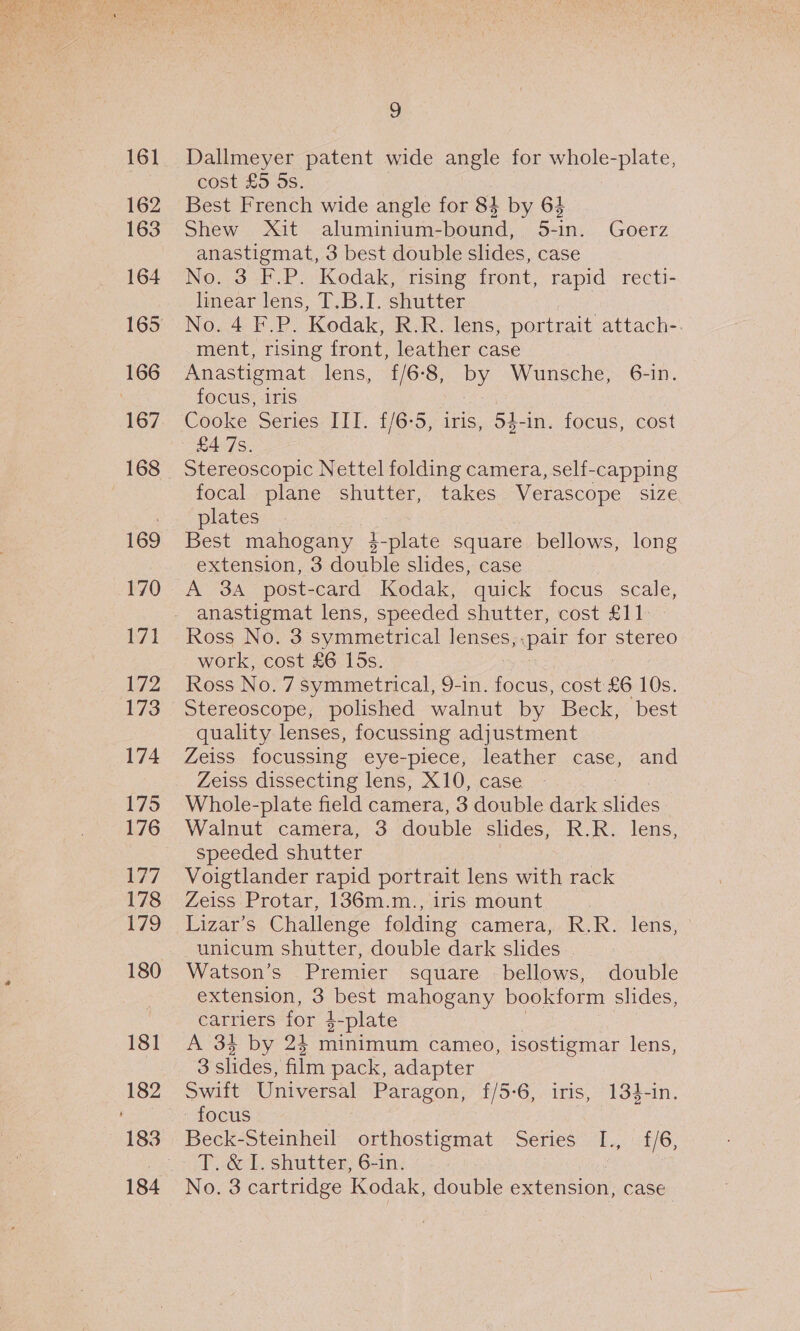 161 162 163 164 167 168 169 170 171 172 173 174 175 176 177 178 179 181 9 Dallmeyer patent wide angle for whole-plate, cost £5 5s. Best French wide angle for 84 by 64 Shew Xit aluminium-bound, 5-in. Goerz anastigmat, 3 best double slides, case No. 3 F.P. Kodak, rising front, rapid recti- linear lens, T.B.I. shutter No. 4 F.P. Kodak, R.R. lens, portrait attach-. ment, rising front, leather case |. Anastigmat lens, £/6-8, by Wunsche, 6-in. focus, iris Cooke Series III. £/6-5, iris, 54-in. focus, cost Stereoscopic Nettel folding camera, self-capping focal plane shutter, takes Verascope size plates Best mahogany F plate square bellows, long extension, 3 double slides, case A 3A post-card Kodak, quick focus scale, anastigmat lens, speeded shutter, cost £11 Ross No. 3 symmetrical lenses, pair for stereo work, cost £6 15s. Stereoscope, polished walnut by Beck, best quality lenses, focussing adjustment Zeiss focussing eye-piece, leather case, and Zeiss dissecting lens, X10, case Whole-plate field camera, 3 double dark ides Walnut camera, 3 double slides, R.R. lens, speeded shutter Voigtlander rapid portrait lens with rack Zeiss Protar, 136m.m., iris mount | Lizar’s Challenge folding camera, R.R. lens, unicum shutter, double dark slides . Watson’s Premier square bellows, double extension, 3 best mahogany bookform slides, carriers for 2-plate A 34 by 24 minimum cameo, isostigmar lens, 3 slides, film pack, adapter Swift Universal Paragon, f/5-6, iris, 134-in. focus Beck-Steinheil orthostigmat Series ull, 6/6, T..&amp; I. shutter, 6-in. No. 3 cartridge Kodak, double extension, case