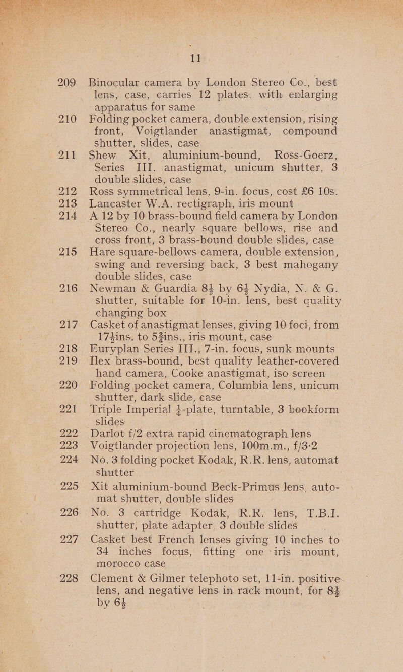  212 213 214 219 216 217 218 219 220 22) 222 223 224 229 227 1¥ lens, case, carries 12 plates, with enlarging apparatus for same Folding pocket camera, double extension, rising front, Voigtlander anastigmat, compound shutter, slides, case Shew Xit, aluminium-bound, Ross-Goerz, Series III. anastigmat, unicum shutter, 3. double slides, case Ross symmetrical lens, 9-in. focus, cost £6 10s. Lancaster W.A. rectigraph, iris mount A 12 by 10 brass-bound field camera by London Stereo Co., nearly square bellows, rise and cross front, 3 brass-bound double slides, case Hare square-bellows camera, double extension, swing and reversing back, 3 best mahogany double slides, case Newman &amp; Guardia 84 by 64 Nydia, N. &amp; G. shutter, suitable for 10-in. lens, best quality changing box Casket of anastigmat lenses, giving 10 foci, from 17hins. to 53ins., iris mount, case Euryplan Series IIL. 7-in. focus, sunk mounts Ilex brass-bound, best quality leather-covered hand camera, Cooke anastigmat, iso screen Folding pocket camera, Columbia lens, unicum shutter, dark slide, case Triple Imperial } -plate, turntable, 3 bookform slides Darlot f/2 extra rapid cinenmatograph lens Voigtlander projection lens, 100m.m., £/3-2 No. 3 folding pocket Kodak, R.R. jens automat shutter Xit aluminium-bound Beck-Primus lens, shho: mat shutter, double slides Nov, 3 ‘cartridge’. Kodak, Ki Ry Jers, T.B.T. shutter, plate adapter, 3 double slides Casket best French lenses giving 10 inches to 34 inches focus, Hts one ‘iris mount, morocco case lens, and negative lens in rack mount, for 84 by 64