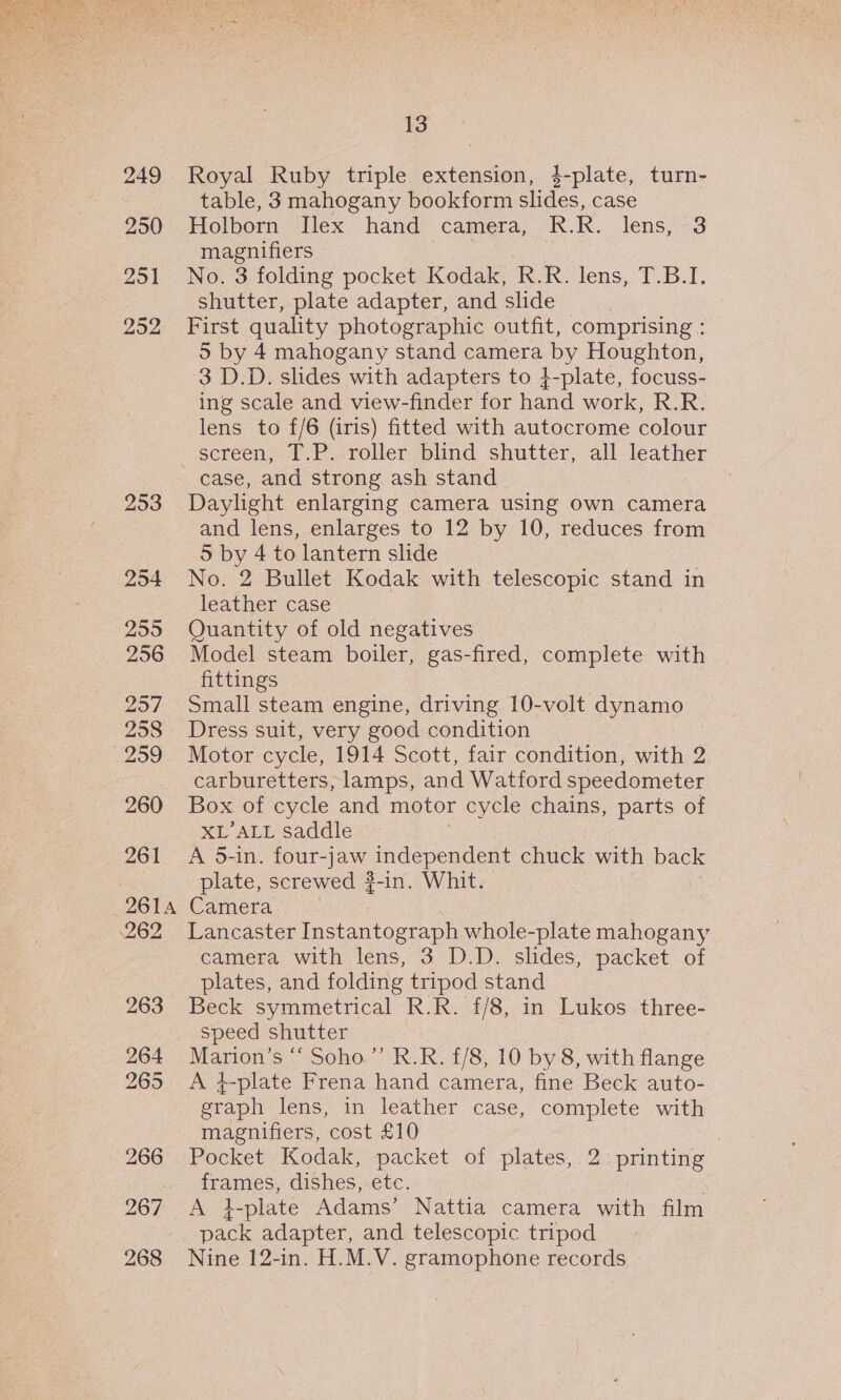  249 250 251 292 253 254 255 256 257 258 959 260 261 2614 262 263 264 265 266 267 268 13 Royal Ruby triple extension, 4-plate, turn- table, 3 mahogany bookform slides, case Holborn Hex hand camera, R.k. lens, -3 magnifiers No. 3 folding pocket Kodak, RR. fens. Pas shutter, plate adapter, and slide First quality photographic outfit, comprising : 5 by 4 mahogany stand camera by Houghton, 3 D.D. slides with adapters to 4-plate, focuss- ing scale and view-finder for hand work, R.R. lens to f/6 (iris) fitted with autocrome colour screen, T.P. roller blind shutter, all leather case, and strong ash stand Daylight enlarging camera using own camera and lens, enlarges to 12 by 10, reduces from 5 by 4 to lantern slide No. 2 Bullet Kodak with telescopic stand in leather case Quantity of old negatives Model steam boiler, gas-fired, complete with fittings Small steam engine, driving 10-volt dynamo Dress suit, very good condition Motor cycle, 1914 Scott, fair condition, with 2 carburetters, lamps, and Watford speedometer Box of cycle and motor cycle chains, parts of XL’ALL saddle A 5-in. four- Be independent chuck with back plate, screwed ?-in. Whit. Camera - | Lancaster Instantograph whole-plate mahogany camera with lens, 3 D.D. slides, packet of plates, and folding tripod stand Beck symmetrical R.R. {/8, in Lukos three- speed shutter Marion’s “‘ Soho.”’ R.R. £/8, 10 by 8, with flange A ¢-plate Frena hand camera, fine Beck auto- graph lens, in leather case, complete with magnifiers, cost £10 | Pocket Kodak, packet of plates, 2: printing frames, dishes, etc. pack adapter, and telescopic tripod Nine 12-in. H.M.V. gramophone records