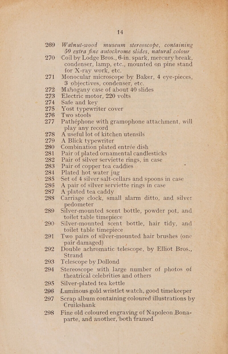 269 270 271 LIT? 273 274 279 276 DS 278 279 280 281 282 283 284 285 286 287 288 289 290 291 292 293 294 295 296 297 298 PR RAGE NE I SPAM OE egy foe Aa ORY ag oh a a ac Weare A be 14 Walnut-wood museum stereoscope, containing 50 extra fine autochrome slides, natural colour Coil by Lodge Bros., 6-in. spark, mercury break, condenser, lamp, etc., mounted on Pe stand for X-ray work, etc. Monocular microscope by Baker, 4 eye-pieces, 3 objectives, condenser, etc. Mahogany case of about 40 slides Electric motor, 220 volts Safe and key Yost typewriter cover Two stools Pathéphone with gramophone apietchancns, will play any record A useful lot of kitchen utensils A Blick typewriter Combination plated entrée dish Pair of plated ornamental candlesticks Pair of silver serviette rings, in case Pair of copper tea caddies Set of 4 silver salt-cellars and spoons in case A pair of silver serviette rings in case A plated tea caddy Carriage clock, small alarm ditto, and silver pedometer Silver-mounted scent bottle, powder pot, and toilet table timepiece Silver-mounted scent bottle, hair tidy, and toilet table timepiece Two pairs of silver-mounted hair brushes (one pair damaged) Double achromatic telescope, by Elhot Bros., Strand Telescope by Dollond Stereoscope with large number of photos of theatrical celebrities and others Silver-plated tea kettle Luminous gold wristlet watch, good timekeeper Scrap album containing coloured Catena by Cruikshank Fine old coloured engraving of N ee Bona- parte, and another, ‘both framed