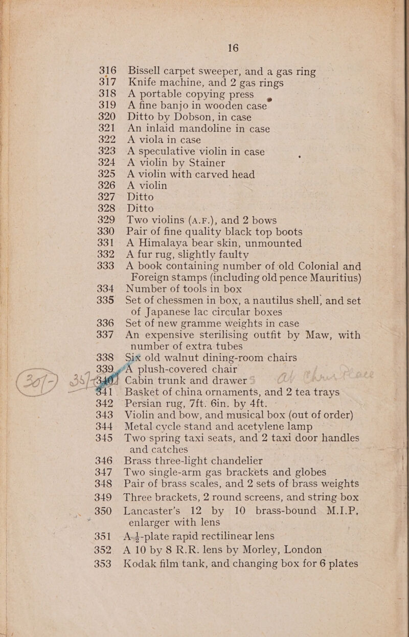 316 Bissell carpet sweeper, and a gas ring 317 Knife machine, and 2 gas rings 318 &lt;A portable copying press 319 A fine banjo in wooden case 320 Ditto by Dobson, in case 321 An inlaid mandoline in case 322 A viola in case 323 A speculative violin in case 324 &lt;A violin by Stainer 325 A violin with BENG head 326 A violin 327 Ditto 3 328 Ditto | 329 Two violins (A.F.), and 2 bows 330 Pair of fine quality black top boots 331 A Himalaya bear skin, unmounted 332 &lt;A fur rug, slightly faulty 333 A book containing number of-old Colonial and Foreign stamps (including old pence Mauritius) 334 Number of tools in box 335 Set of chessmen in box, a nautilus shell, and set of Japanese lac circular boxes » 336 Set of new gramme weights in case 337 An expensive sterilising outfit by Maw, with number of extra tubes 338 Six old walnut dining-room chairs Basket of china ornaments, and 2 tea (as 342 Persian rug, 7ft. 6in. by 4ft. 343 Violin and bow, and musical box (out of order) 344 Metal cycle stand and acetylene lamp 345 Two spring taxi seats, and 2 taxi door handles and catches 346 Brass three-light chandelier 347 Two single-arm gas brackets and Bisnes 348 Pair of brass scales, and 2 sets of brass weights 349 Three brackets, 2 round screens, and string box enlarger with lens 351 A-4-plate rapid rectilinear lens B52) A 10 by 8 R.R. lens by Morley, London 353 Kodak film tank, and changing box for 6 plates