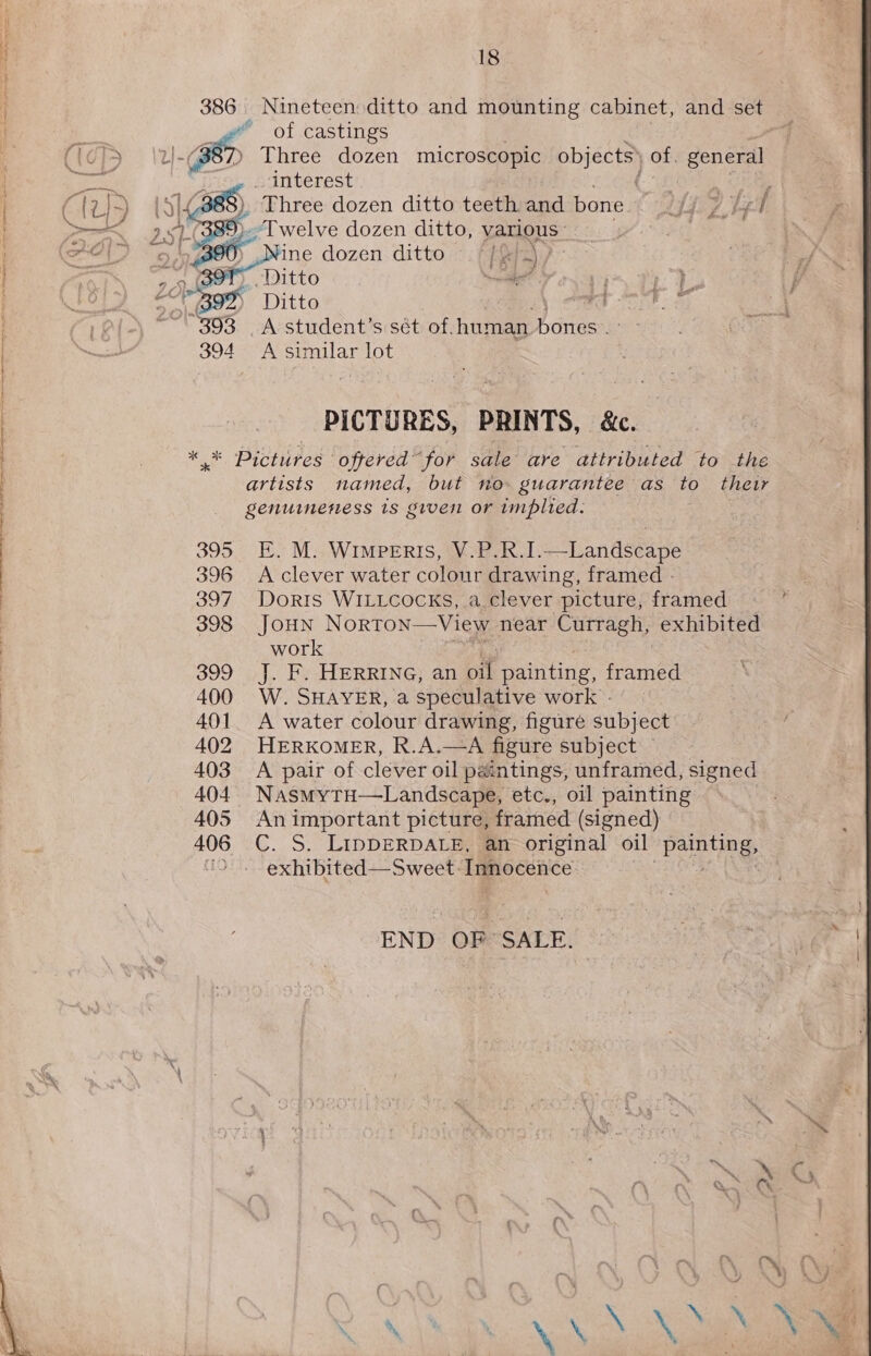 386 Nineteen ditto and mounting cabinet, and a “* of castings ) Three dozen microscopic objects) of. See f interest | LS (388), _ Three dozen ditto teeth and bone Chie rs ¢ ®).Twelve dozen ditto, various: oh 9/7 geeD Nine dozen ditto ~.f [xy Zt ie 26 B9T),. Ditto hee i “B98 Ditto 7 393 A student’s sét of. human bones . 394 &lt;A similar lot     PICTURES, PRINTS, &amp;c. * * Pictures oftered for sale are attributed to the artists named, but no guarantee as to their genuinettess 1s given or implied. . 395. E. M.:WIMPERIS, V-P.R.1I.—-Landscape 396 Aclever water colour drawing, framed - 397. Doris WILLCOCKS,.a.clever picture; framed 398 JoHn Norton—View near Curragh, exhibited work 399 J. F. HERRING, an ot painting, framed 400 W. SHAVER, aspeculative work. | 401. A water colour drawing, figure subject 402 HERKOMER, R.A.—A figure subject — 403 A pair of clever oil paintings, unframed, signed 404. Nasmytu—Landscape, etc., oil painting 405 Animportant picture, framed (signed) 406 C. S. LIDDERDALE, an original oil Beant. exhibited—Sweet. Innocence 3 END OF SALE.